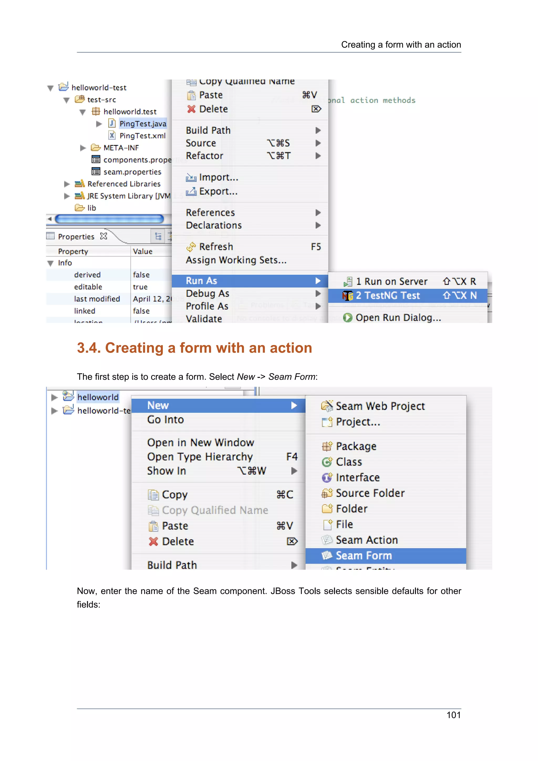 Creating a form with an action




3.4. Creating a form with an action
The first step is to create a form. Select New -> Seam Form:




Now, enter the name of the Seam component. JBoss Tools selects sensible defaults for other
fields:




                                                                                         101
 