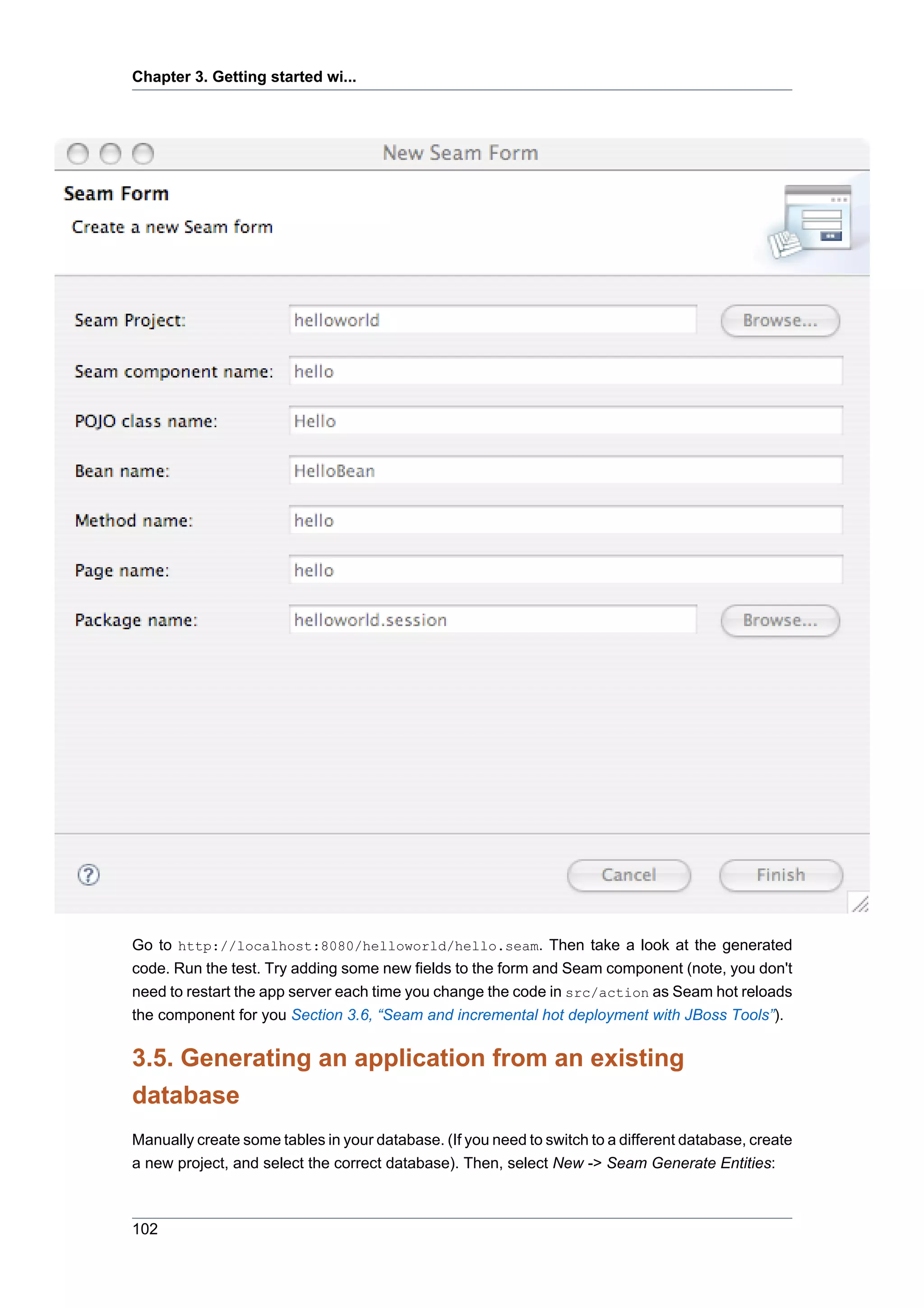 Chapter 3. Getting started wi...




Go to http://localhost:8080/helloworld/hello.seam. Then take a look at the generated
code. Run the test. Try adding some new fields to the form and Seam component (note, you don't
need to restart the app server each time you change the code in src/action as Seam hot reloads
the component for you Section 3.6, “Seam and incremental hot deployment with JBoss Tools”).

3.5. Generating an application from an existing
database
Manually create some tables in your database. (If you need to switch to a different database, create
a new project, and select the correct database). Then, select New -> Seam Generate Entities:



102
 