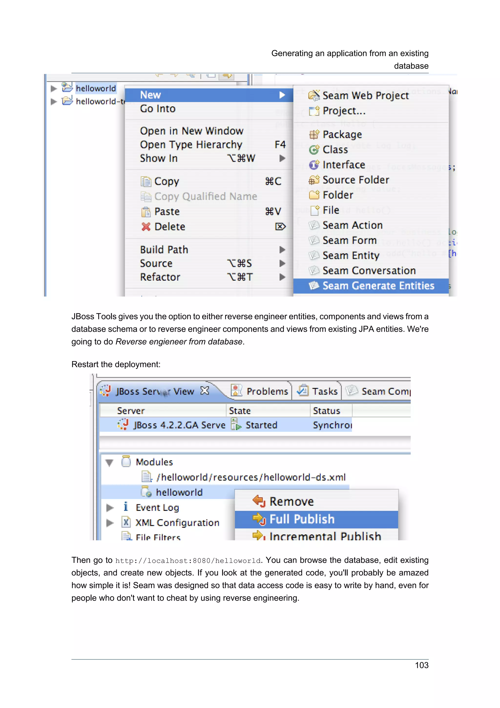 Generating an application from an existing
                                                                                      database




JBoss Tools gives you the option to either reverse engineer entities, components and views from a
database schema or to reverse engineer components and views from existing JPA entities. We're
going to do Reverse engieneer from database.

Restart the deployment:




Then go to http://localhost:8080/helloworld. You can browse the database, edit existing
objects, and create new objects. If you look at the generated code, you'll probably be amazed
how simple it is! Seam was designed so that data access code is easy to write by hand, even for
people who don't want to cheat by using reverse engineering.




                                                                                             103
 