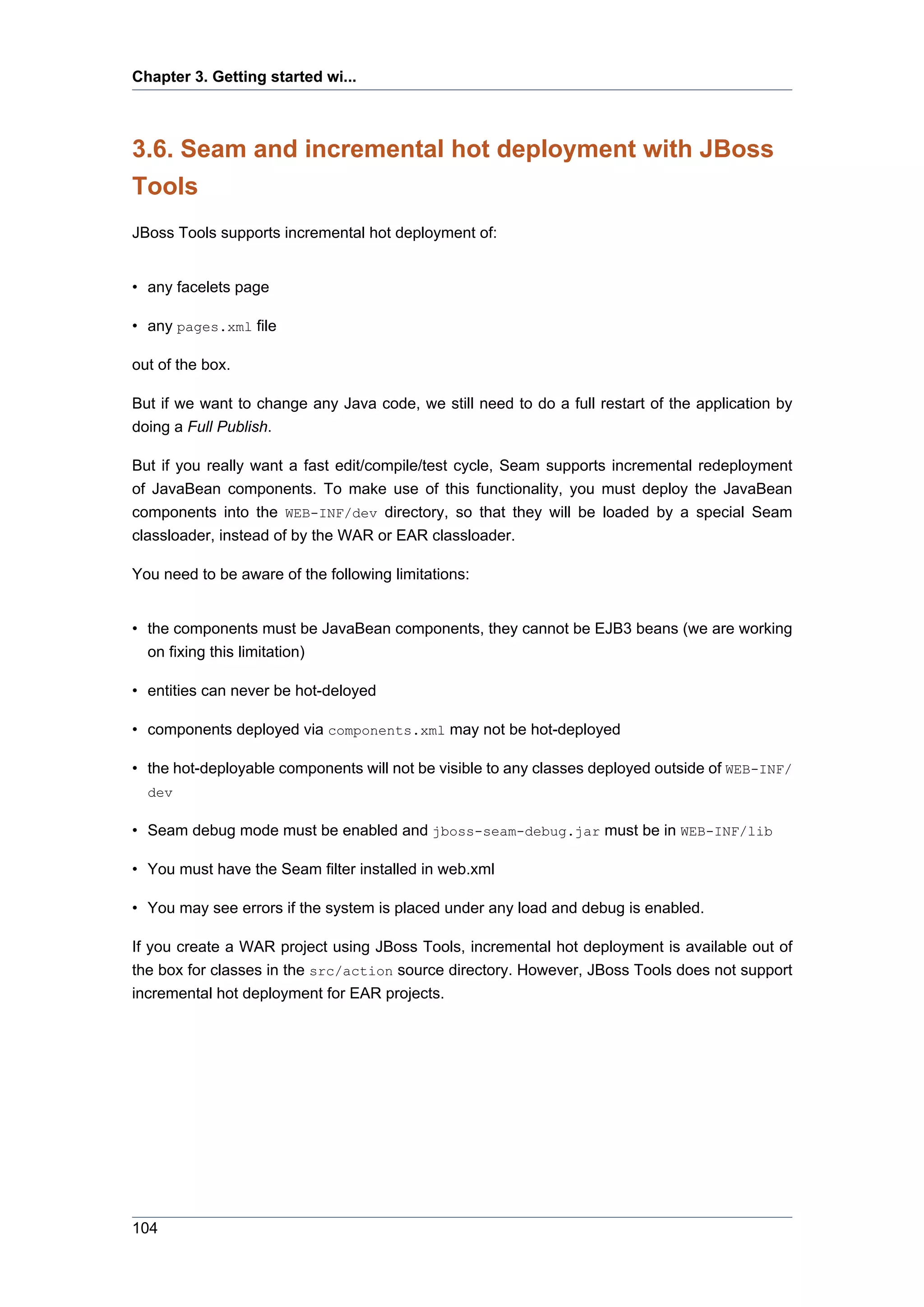 Chapter 3. Getting started wi...



3.6. Seam and incremental hot deployment with JBoss
Tools
JBoss Tools supports incremental hot deployment of:


• any facelets page

• any pages.xml file

out of the box.

But if we want to change any Java code, we still need to do a full restart of the application by
doing a Full Publish.

But if you really want a fast edit/compile/test cycle, Seam supports incremental redeployment
of JavaBean components. To make use of this functionality, you must deploy the JavaBean
components into the WEB-INF/dev directory, so that they will be loaded by a special Seam
classloader, instead of by the WAR or EAR classloader.

You need to be aware of the following limitations:


• the components must be JavaBean components, they cannot be EJB3 beans (we are working
  on fixing this limitation)

• entities can never be hot-deloyed

• components deployed via components.xml may not be hot-deployed

• the hot-deployable components will not be visible to any classes deployed outside of WEB-INF/
  dev

• Seam debug mode must be enabled and jboss-seam-debug.jar must be in WEB-INF/lib

• You must have the Seam filter installed in web.xml

• You may see errors if the system is placed under any load and debug is enabled.

If you create a WAR project using JBoss Tools, incremental hot deployment is available out of
the box for classes in the src/action source directory. However, JBoss Tools does not support
incremental hot deployment for EAR projects.




104
 
