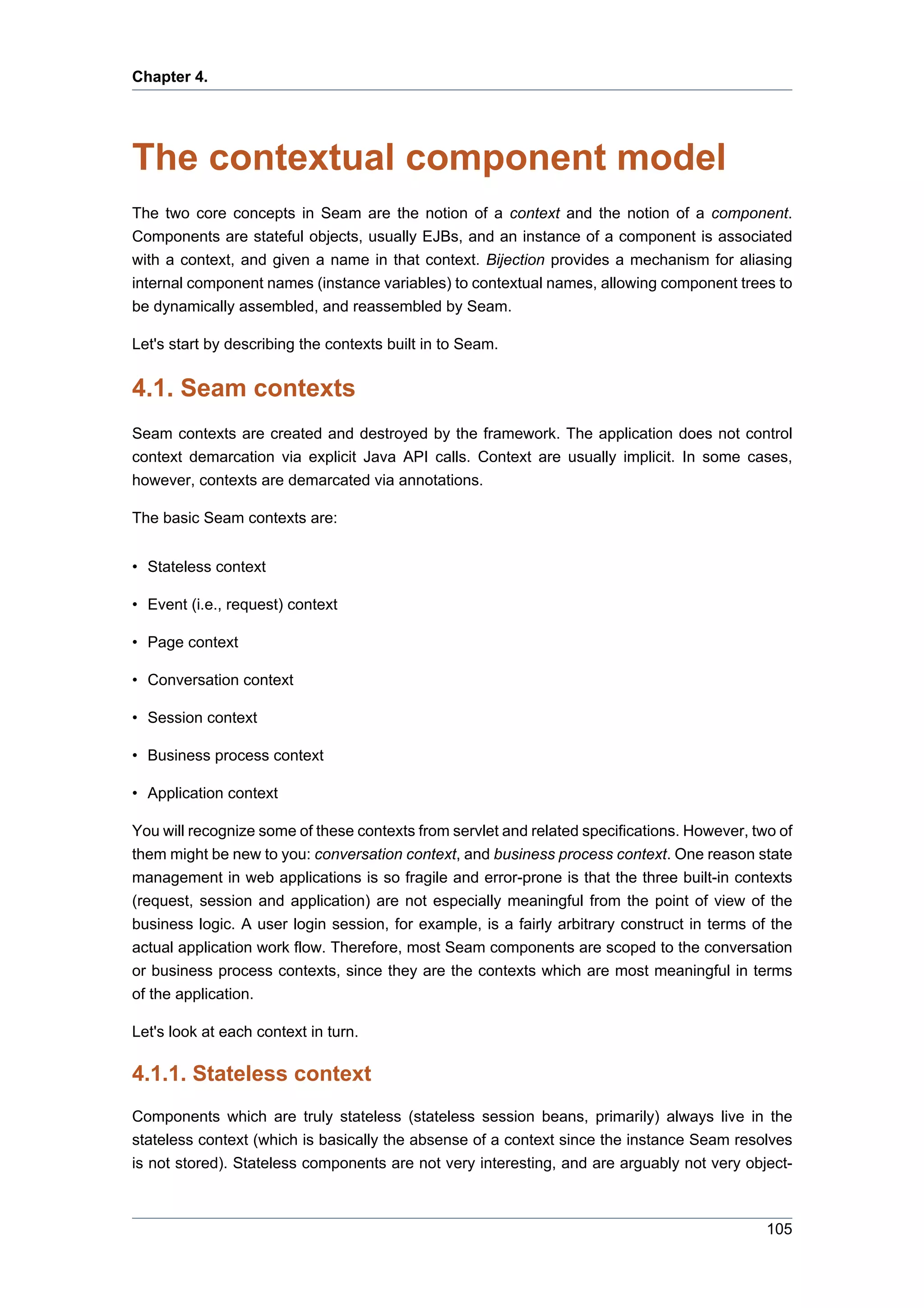 Chapter 4.




The contextual component model
The two core concepts in Seam are the notion of a context and the notion of a component.
Components are stateful objects, usually EJBs, and an instance of a component is associated
with a context, and given a name in that context. Bijection provides a mechanism for aliasing
internal component names (instance variables) to contextual names, allowing component trees to
be dynamically assembled, and reassembled by Seam.

Let's start by describing the contexts built in to Seam.


4.1. Seam contexts
Seam contexts are created and destroyed by the framework. The application does not control
context demarcation via explicit Java API calls. Context are usually implicit. In some cases,
however, contexts are demarcated via annotations.

The basic Seam contexts are:


• Stateless context

• Event (i.e., request) context

• Page context

• Conversation context

• Session context

• Business process context

• Application context

You will recognize some of these contexts from servlet and related specifications. However, two of
them might be new to you: conversation context, and business process context. One reason state
management in web applications is so fragile and error-prone is that the three built-in contexts
(request, session and application) are not especially meaningful from the point of view of the
business logic. A user login session, for example, is a fairly arbitrary construct in terms of the
actual application work flow. Therefore, most Seam components are scoped to the conversation
or business process contexts, since they are the contexts which are most meaningful in terms
of the application.

Let's look at each context in turn.

4.1.1. Stateless context
Components which are truly stateless (stateless session beans, primarily) always live in the
stateless context (which is basically the absense of a context since the instance Seam resolves
is not stored). Stateless components are not very interesting, and are arguably not very object-



                                                                                              105
 