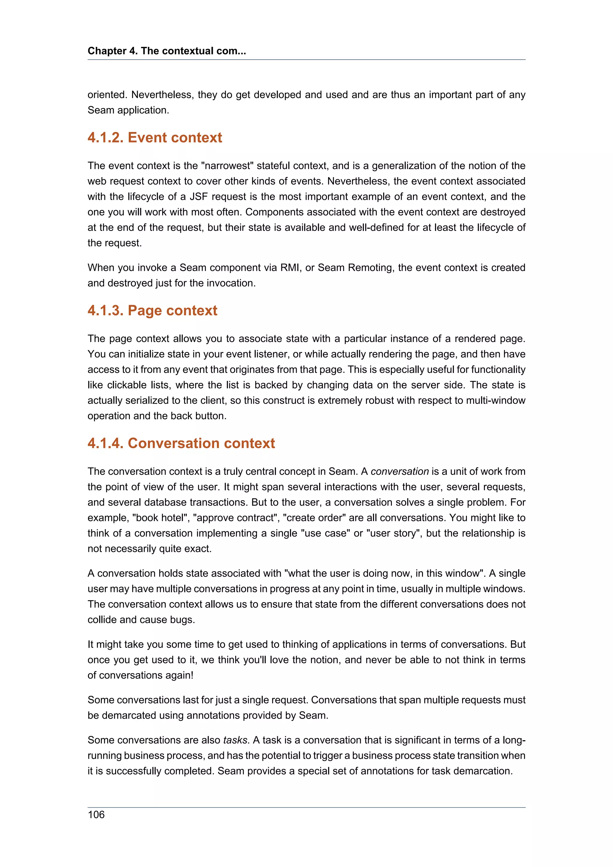 Chapter 4. The contextual com...



oriented. Nevertheless, they do get developed and used and are thus an important part of any
Seam application.

4.1.2. Event context
The event context is the "narrowest" stateful context, and is a generalization of the notion of the
web request context to cover other kinds of events. Nevertheless, the event context associated
with the lifecycle of a JSF request is the most important example of an event context, and the
one you will work with most often. Components associated with the event context are destroyed
at the end of the request, but their state is available and well-defined for at least the lifecycle of
the request.

When you invoke a Seam component via RMI, or Seam Remoting, the event context is created
and destroyed just for the invocation.

4.1.3. Page context
The page context allows you to associate state with a particular instance of a rendered page.
You can initialize state in your event listener, or while actually rendering the page, and then have
access to it from any event that originates from that page. This is especially useful for functionality
like clickable lists, where the list is backed by changing data on the server side. The state is
actually serialized to the client, so this construct is extremely robust with respect to multi-window
operation and the back button.

4.1.4. Conversation context
The conversation context is a truly central concept in Seam. A conversation is a unit of work from
the point of view of the user. It might span several interactions with the user, several requests,
and several database transactions. But to the user, a conversation solves a single problem. For
example, "book hotel", "approve contract", "create order" are all conversations. You might like to
think of a conversation implementing a single "use case" or "user story", but the relationship is
not necessarily quite exact.

A conversation holds state associated with "what the user is doing now, in this window". A single
user may have multiple conversations in progress at any point in time, usually in multiple windows.
The conversation context allows us to ensure that state from the different conversations does not
collide and cause bugs.

It might take you some time to get used to thinking of applications in terms of conversations. But
once you get used to it, we think you'll love the notion, and never be able to not think in terms
of conversations again!

Some conversations last for just a single request. Conversations that span multiple requests must
be demarcated using annotations provided by Seam.

Some conversations are also tasks. A task is a conversation that is significant in terms of a long-
running business process, and has the potential to trigger a business process state transition when
it is successfully completed. Seam provides a special set of annotations for task demarcation.



106
 