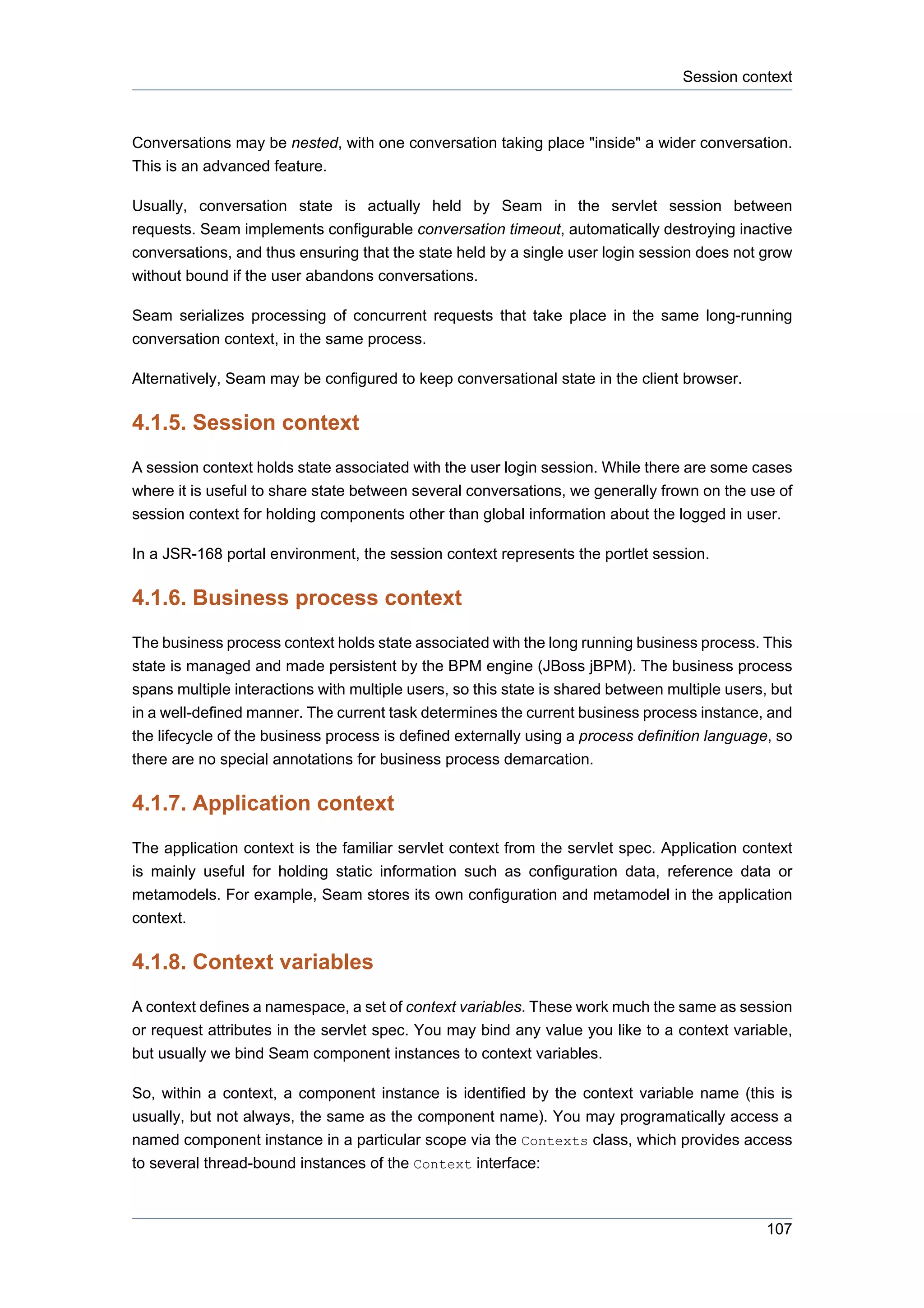 Session context



Conversations may be nested, with one conversation taking place "inside" a wider conversation.
This is an advanced feature.

Usually, conversation state is actually held by Seam in the servlet session between
requests. Seam implements configurable conversation timeout, automatically destroying inactive
conversations, and thus ensuring that the state held by a single user login session does not grow
without bound if the user abandons conversations.

Seam serializes processing of concurrent requests that take place in the same long-running
conversation context, in the same process.

Alternatively, Seam may be configured to keep conversational state in the client browser.

4.1.5. Session context
A session context holds state associated with the user login session. While there are some cases
where it is useful to share state between several conversations, we generally frown on the use of
session context for holding components other than global information about the logged in user.

In a JSR-168 portal environment, the session context represents the portlet session.

4.1.6. Business process context
The business process context holds state associated with the long running business process. This
state is managed and made persistent by the BPM engine (JBoss jBPM). The business process
spans multiple interactions with multiple users, so this state is shared between multiple users, but
in a well-defined manner. The current task determines the current business process instance, and
the lifecycle of the business process is defined externally using a process definition language, so
there are no special annotations for business process demarcation.

4.1.7. Application context
The application context is the familiar servlet context from the servlet spec. Application context
is mainly useful for holding static information such as configuration data, reference data or
metamodels. For example, Seam stores its own configuration and metamodel in the application
context.

4.1.8. Context variables
A context defines a namespace, a set of context variables. These work much the same as session
or request attributes in the servlet spec. You may bind any value you like to a context variable,
but usually we bind Seam component instances to context variables.

So, within a context, a component instance is identified by the context variable name (this is
usually, but not always, the same as the component name). You may programatically access a
named component instance in a particular scope via the Contexts class, which provides access
to several thread-bound instances of the Context interface:



                                                                                                107
 