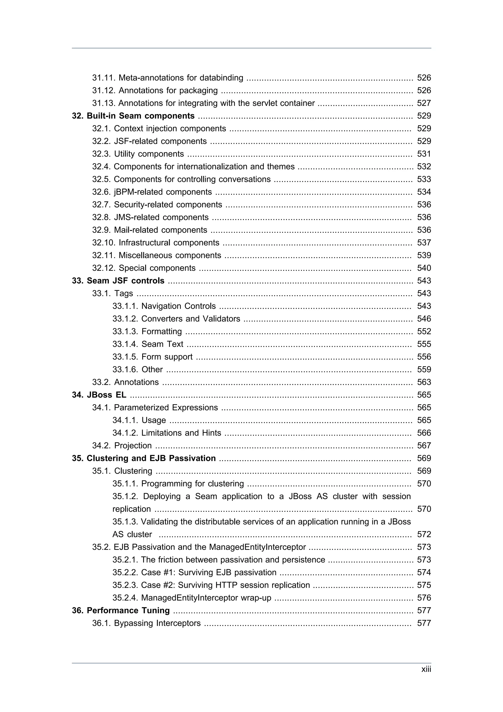 31.11. Meta-annotations for databinding ..................................................................                 526
     31.12. Annotations for packaging ............................................................................              526
     31.13. Annotations for integrating with the servlet container ......................................                       527
32. Built-in Seam components .....................................................................................              529
     32.1. Context injection components ........................................................................                529
     32.2. JSF-related components ................................................................................              529
     32.3. Utility components .........................................................................................         531
     32.4. Components for internationalization and themes ..............................................                        532
     32.5. Components for controlling conversations .......................................................                     533
     32.6. jBPM-related components ..............................................................................               534
     32.7. Security-related components ..........................................................................               536
     32.8. JMS-related components ...............................................................................               536
     32.9. Mail-related components ................................................................................             536
     32.10. Infrastructural components ...........................................................................              537
     32.11. Miscellaneous components ..........................................................................                 539
     32.12. Special components ....................................................................................             540
33. Seam JSF controls .................................................................................................         543
     33.1. Tags .............................................................................................................   543
           33.1.1. Navigation Controls ............................................................................             543
           33.1.2. Converters and Validators ...................................................................                546
           33.1.3. Formatting ..........................................................................................        552
           33.1.4. Seam Text .........................................................................................          555
           33.1.5. Form support ......................................................................................          556
           33.1.6. Other .................................................................................................      559
     33.2. Annotations ...................................................................................................      563
34. JBoss EL ................................................................................................................   565
     34.1. Parameterized Expressions ............................................................................               565
           34.1.1. Usage ................................................................................................       565
           34.1.2. Limitations and Hints ..........................................................................             566
     34.2. Projection ......................................................................................................    567
35. Clustering and EJB Passivation ............................................................................                 569
     35.1. Clustering .....................................................................................................     569
           35.1.1. Programming for clustering .................................................................                 570
           35.1.2. Deploying a Seam application to a JBoss AS cluster with session
           replication ......................................................................................................   570
           35.1.3. Validating the distributable services of an application running in a JBoss
           AS cluster ....................................................................................................      572
     35.2. EJB Passivation and the ManagedEntityInterceptor .........................................                           573
           35.2.1. The friction between passivation and persistence ..................................                          573
           35.2.2. Case #1: Surviving EJB passivation .....................................................                     574
           35.2.3. Case #2: Surviving HTTP session replication ........................................                         575
           35.2.4. ManagedEntityInterceptor wrap-up .......................................................                     576
36. Performance Tuning ...............................................................................................          577
     36.1. Bypassing Interceptors ..................................................................................            577




                                                                                                                                xiii
 