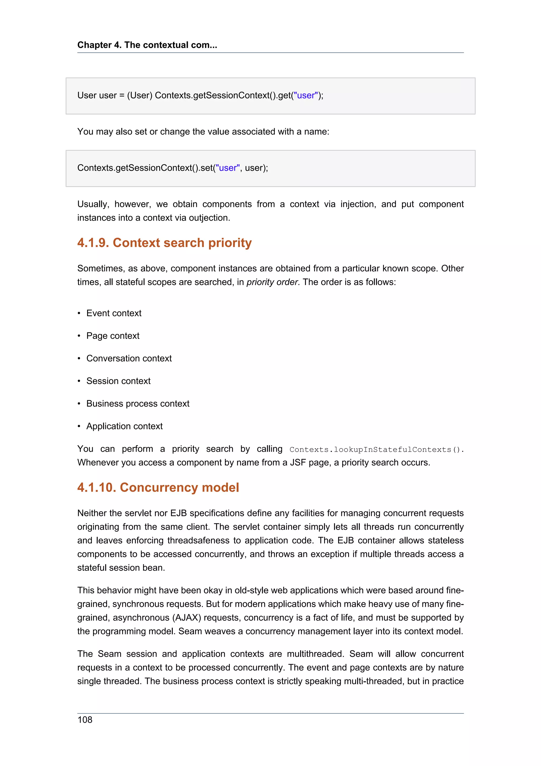 Chapter 4. The contextual com...




User user = (User) Contexts.getSessionContext().get("user");


You may also set or change the value associated with a name:


Contexts.getSessionContext().set("user", user);


Usually, however, we obtain components from a context via injection, and put component
instances into a context via outjection.

4.1.9. Context search priority
Sometimes, as above, component instances are obtained from a particular known scope. Other
times, all stateful scopes are searched, in priority order. The order is as follows:


• Event context

• Page context

• Conversation context

• Session context

• Business process context

• Application context

You can perform a priority search by calling Contexts.lookupInStatefulContexts().
Whenever you access a component by name from a JSF page, a priority search occurs.

4.1.10. Concurrency model
Neither the servlet nor EJB specifications define any facilities for managing concurrent requests
originating from the same client. The servlet container simply lets all threads run concurrently
and leaves enforcing threadsafeness to application code. The EJB container allows stateless
components to be accessed concurrently, and throws an exception if multiple threads access a
stateful session bean.

This behavior might have been okay in old-style web applications which were based around fine-
grained, synchronous requests. But for modern applications which make heavy use of many fine-
grained, asynchronous (AJAX) requests, concurrency is a fact of life, and must be supported by
the programming model. Seam weaves a concurrency management layer into its context model.

The Seam session and application contexts are multithreaded. Seam will allow concurrent
requests in a context to be processed concurrently. The event and page contexts are by nature
single threaded. The business process context is strictly speaking multi-threaded, but in practice



108
 