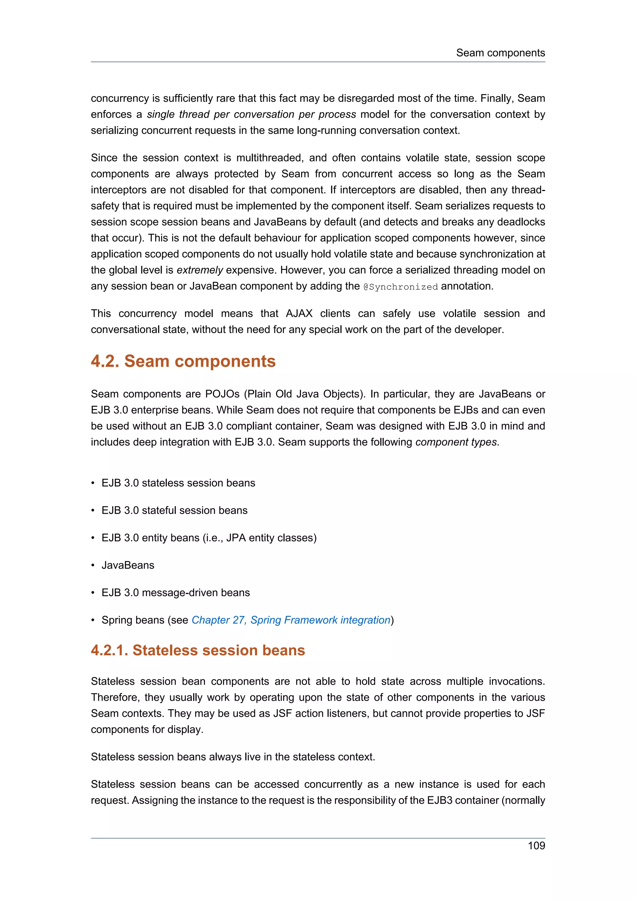 Seam components



concurrency is sufficiently rare that this fact may be disregarded most of the time. Finally, Seam
enforces a single thread per conversation per process model for the conversation context by
serializing concurrent requests in the same long-running conversation context.

Since the session context is multithreaded, and often contains volatile state, session scope
components are always protected by Seam from concurrent access so long as the Seam
interceptors are not disabled for that component. If interceptors are disabled, then any thread-
safety that is required must be implemented by the component itself. Seam serializes requests to
session scope session beans and JavaBeans by default (and detects and breaks any deadlocks
that occur). This is not the default behaviour for application scoped components however, since
application scoped components do not usually hold volatile state and because synchronization at
the global level is extremely expensive. However, you can force a serialized threading model on
any session bean or JavaBean component by adding the @Synchronized annotation.

This concurrency model means that AJAX clients can safely use volatile session and
conversational state, without the need for any special work on the part of the developer.


4.2. Seam components
Seam components are POJOs (Plain Old Java Objects). In particular, they are JavaBeans or
EJB 3.0 enterprise beans. While Seam does not require that components be EJBs and can even
be used without an EJB 3.0 compliant container, Seam was designed with EJB 3.0 in mind and
includes deep integration with EJB 3.0. Seam supports the following component types.


• EJB 3.0 stateless session beans

• EJB 3.0 stateful session beans

• EJB 3.0 entity beans (i.e., JPA entity classes)

• JavaBeans

• EJB 3.0 message-driven beans

• Spring beans (see Chapter 27, Spring Framework integration)

4.2.1. Stateless session beans
Stateless session bean components are not able to hold state across multiple invocations.
Therefore, they usually work by operating upon the state of other components in the various
Seam contexts. They may be used as JSF action listeners, but cannot provide properties to JSF
components for display.

Stateless session beans always live in the stateless context.

Stateless session beans can be accessed concurrently as a new instance is used for each
request. Assigning the instance to the request is the responsibility of the EJB3 container (normally



                                                                                                109
 
