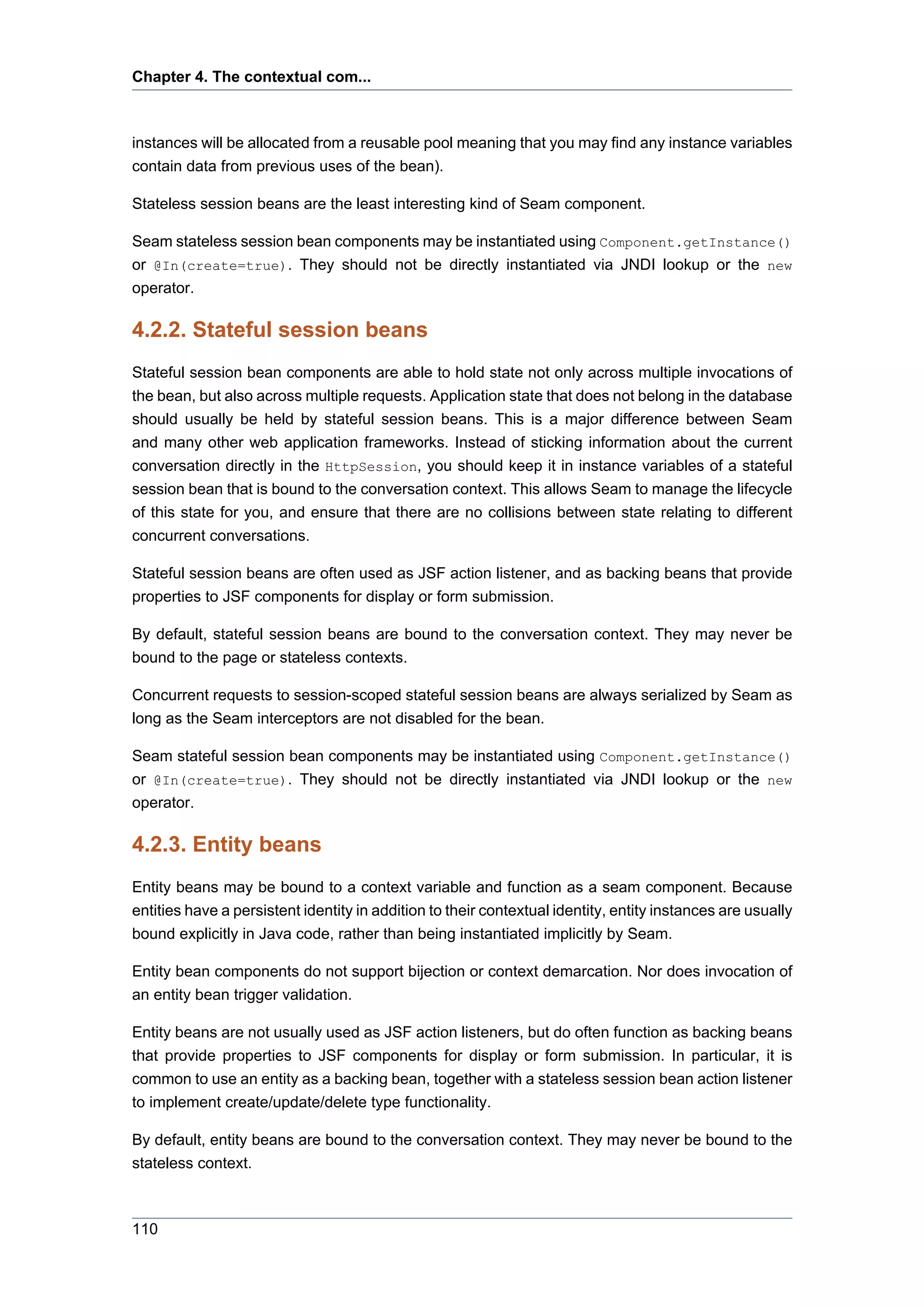 Chapter 4. The contextual com...



instances will be allocated from a reusable pool meaning that you may find any instance variables
contain data from previous uses of the bean).

Stateless session beans are the least interesting kind of Seam component.

Seam stateless session bean components may be instantiated using Component.getInstance()
or @In(create=true). They should not be directly instantiated via JNDI lookup or the new
operator.

4.2.2. Stateful session beans
Stateful session bean components are able to hold state not only across multiple invocations of
the bean, but also across multiple requests. Application state that does not belong in the database
should usually be held by stateful session beans. This is a major difference between Seam
and many other web application frameworks. Instead of sticking information about the current
conversation directly in the HttpSession, you should keep it in instance variables of a stateful
session bean that is bound to the conversation context. This allows Seam to manage the lifecycle
of this state for you, and ensure that there are no collisions between state relating to different
concurrent conversations.

Stateful session beans are often used as JSF action listener, and as backing beans that provide
properties to JSF components for display or form submission.

By default, stateful session beans are bound to the conversation context. They may never be
bound to the page or stateless contexts.

Concurrent requests to session-scoped stateful session beans are always serialized by Seam as
long as the Seam interceptors are not disabled for the bean.

Seam stateful session bean components may be instantiated using Component.getInstance()
or @In(create=true). They should not be directly instantiated via JNDI lookup or the new
operator.

4.2.3. Entity beans
Entity beans may be bound to a context variable and function as a seam component. Because
entities have a persistent identity in addition to their contextual identity, entity instances are usually
bound explicitly in Java code, rather than being instantiated implicitly by Seam.

Entity bean components do not support bijection or context demarcation. Nor does invocation of
an entity bean trigger validation.

Entity beans are not usually used as JSF action listeners, but do often function as backing beans
that provide properties to JSF components for display or form submission. In particular, it is
common to use an entity as a backing bean, together with a stateless session bean action listener
to implement create/update/delete type functionality.

By default, entity beans are bound to the conversation context. They may never be bound to the
stateless context.



110
 