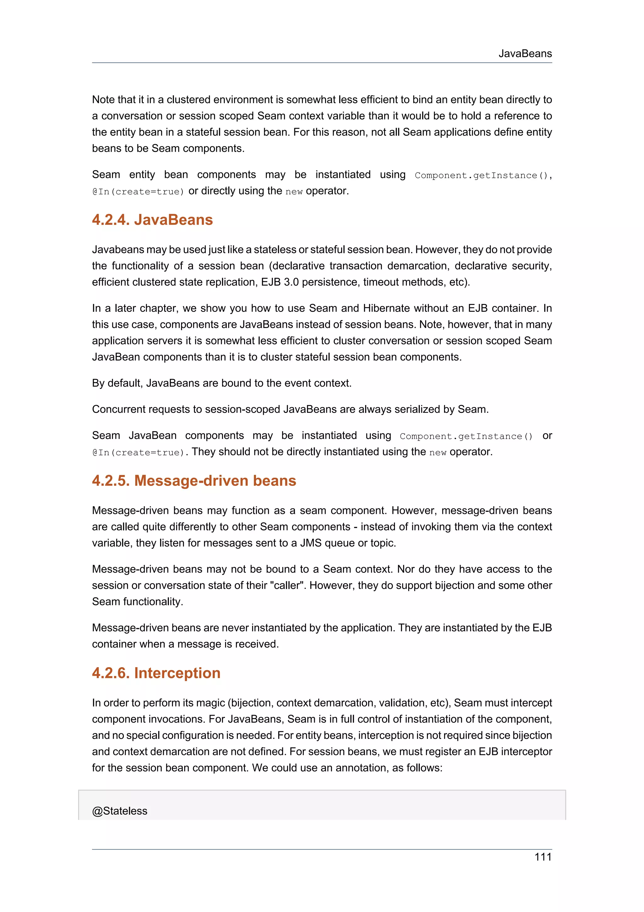 JavaBeans



Note that it in a clustered environment is somewhat less efficient to bind an entity bean directly to
a conversation or session scoped Seam context variable than it would be to hold a reference to
the entity bean in a stateful session bean. For this reason, not all Seam applications define entity
beans to be Seam components.

Seam entity bean components may be instantiated using Component.getInstance(),
@In(create=true) or directly using the new operator.


4.2.4. JavaBeans
Javabeans may be used just like a stateless or stateful session bean. However, they do not provide
the functionality of a session bean (declarative transaction demarcation, declarative security,
efficient clustered state replication, EJB 3.0 persistence, timeout methods, etc).

In a later chapter, we show you how to use Seam and Hibernate without an EJB container. In
this use case, components are JavaBeans instead of session beans. Note, however, that in many
application servers it is somewhat less efficient to cluster conversation or session scoped Seam
JavaBean components than it is to cluster stateful session bean components.

By default, JavaBeans are bound to the event context.

Concurrent requests to session-scoped JavaBeans are always serialized by Seam.

Seam JavaBean components may be instantiated using Component.getInstance() or
@In(create=true). They should not be directly instantiated using the new operator.


4.2.5. Message-driven beans
Message-driven beans may function as a seam component. However, message-driven beans
are called quite differently to other Seam components - instead of invoking them via the context
variable, they listen for messages sent to a JMS queue or topic.

Message-driven beans may not be bound to a Seam context. Nor do they have access to the
session or conversation state of their "caller". However, they do support bijection and some other
Seam functionality.

Message-driven beans are never instantiated by the application. They are instantiated by the EJB
container when a message is received.

4.2.6. Interception
In order to perform its magic (bijection, context demarcation, validation, etc), Seam must intercept
component invocations. For JavaBeans, Seam is in full control of instantiation of the component,
and no special configuration is needed. For entity beans, interception is not required since bijection
and context demarcation are not defined. For session beans, we must register an EJB interceptor
for the session bean component. We could use an annotation, as follows:


@Stateless



                                                                                                 111
 
