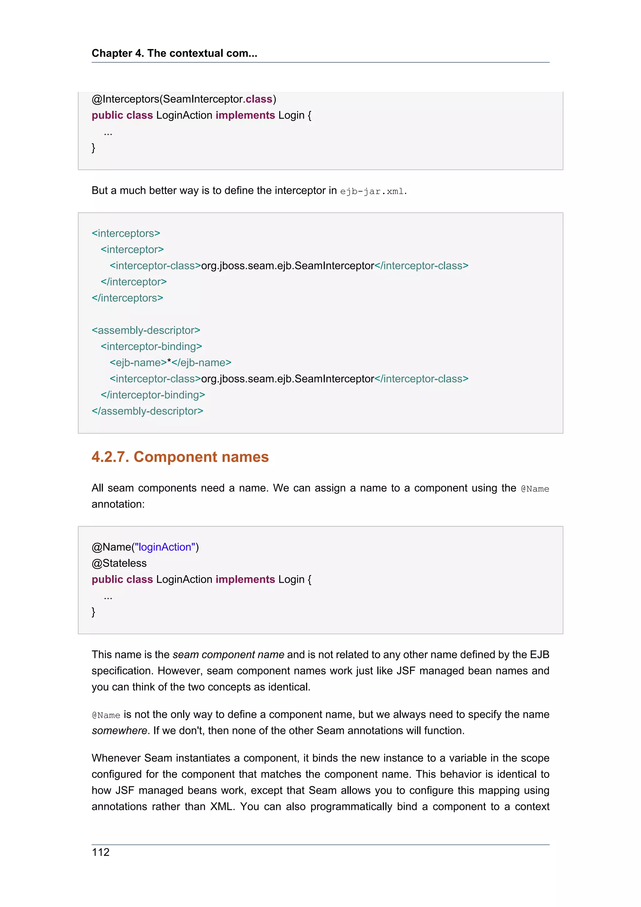 Chapter 4. The contextual com...



@Interceptors(SeamInterceptor.class)
public class LoginAction implements Login {
  ...
}


But a much better way is to define the interceptor in ejb-jar.xml.


<interceptors>
  <interceptor>
    <interceptor-class>org.jboss.seam.ejb.SeamInterceptor</interceptor-class>
  </interceptor>
</interceptors>


<assembly-descriptor>
  <interceptor-binding>
    <ejb-name>*</ejb-name>
    <interceptor-class>org.jboss.seam.ejb.SeamInterceptor</interceptor-class>
  </interceptor-binding>
</assembly-descriptor>



4.2.7. Component names
All seam components need a name. We can assign a name to a component using the @Name
annotation:


@Name("loginAction")
@Stateless
public class LoginAction implements Login {
  ...
}


This name is the seam component name and is not related to any other name defined by the EJB
specification. However, seam component names work just like JSF managed bean names and
you can think of the two concepts as identical.

@Name is not the only way to define a component name, but we always need to specify the name
somewhere. If we don't, then none of the other Seam annotations will function.

Whenever Seam instantiates a component, it binds the new instance to a variable in the scope
configured for the component that matches the component name. This behavior is identical to
how JSF managed beans work, except that Seam allows you to configure this mapping using
annotations rather than XML. You can also programmatically bind a component to a context



112
 