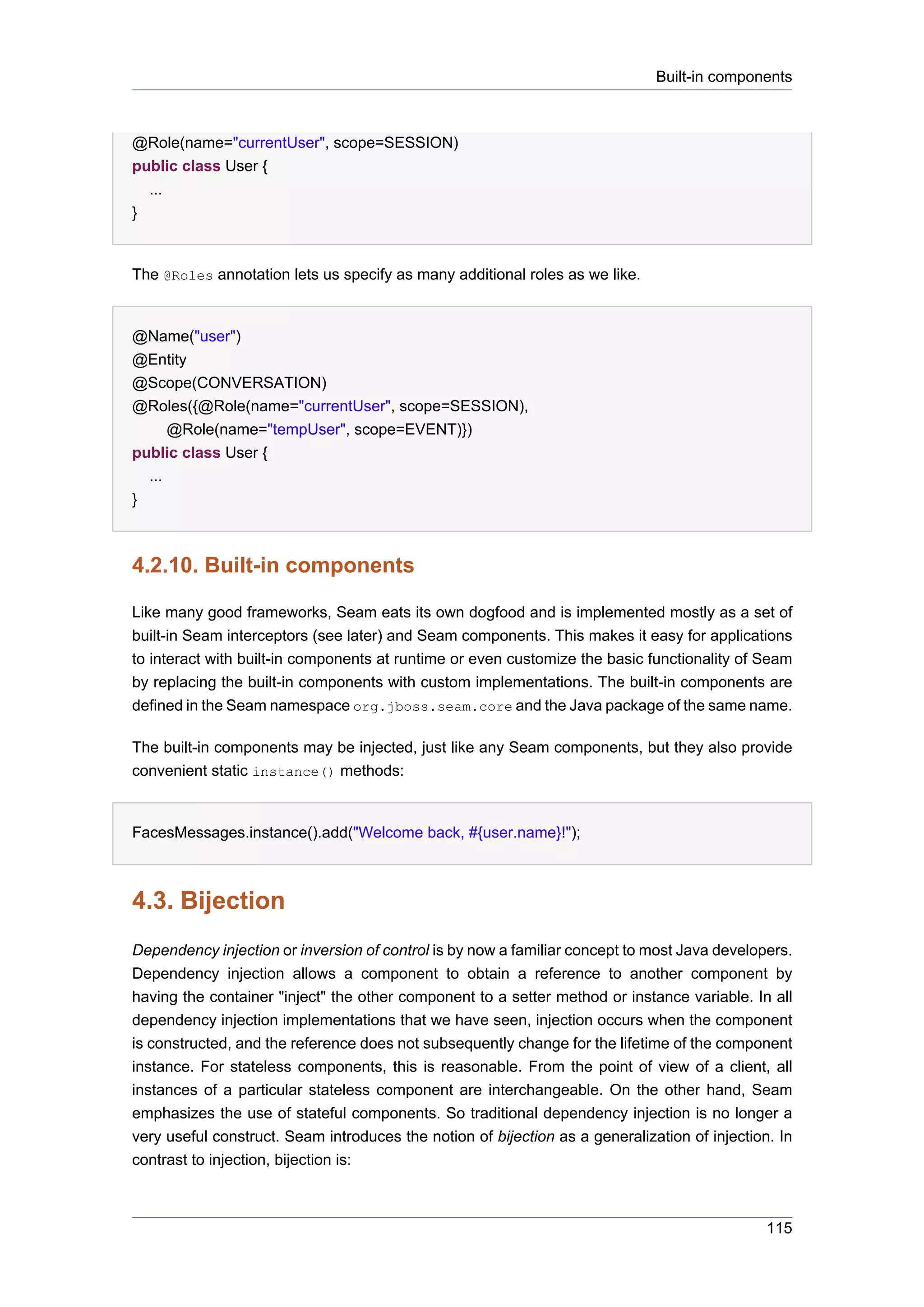 Built-in components



@Role(name="currentUser", scope=SESSION)
public class User {
  ...
}


The @Roles annotation lets us specify as many additional roles as we like.


@Name("user")
@Entity
@Scope(CONVERSATION)
@Roles({@Role(name="currentUser", scope=SESSION),
      @Role(name="tempUser", scope=EVENT)})
public class User {
  ...
}



4.2.10. Built-in components

Like many good frameworks, Seam eats its own dogfood and is implemented mostly as a set of
built-in Seam interceptors (see later) and Seam components. This makes it easy for applications
to interact with built-in components at runtime or even customize the basic functionality of Seam
by replacing the built-in components with custom implementations. The built-in components are
defined in the Seam namespace org.jboss.seam.core and the Java package of the same name.

The built-in components may be injected, just like any Seam components, but they also provide
convenient static instance() methods:


FacesMessages.instance().add("Welcome back, #{user.name}!");



4.3. Bijection
Dependency injection or inversion of control is by now a familiar concept to most Java developers.
Dependency injection allows a component to obtain a reference to another component by
having the container "inject" the other component to a setter method or instance variable. In all
dependency injection implementations that we have seen, injection occurs when the component
is constructed, and the reference does not subsequently change for the lifetime of the component
instance. For stateless components, this is reasonable. From the point of view of a client, all
instances of a particular stateless component are interchangeable. On the other hand, Seam
emphasizes the use of stateful components. So traditional dependency injection is no longer a
very useful construct. Seam introduces the notion of bijection as a generalization of injection. In
contrast to injection, bijection is:



                                                                                               115
 