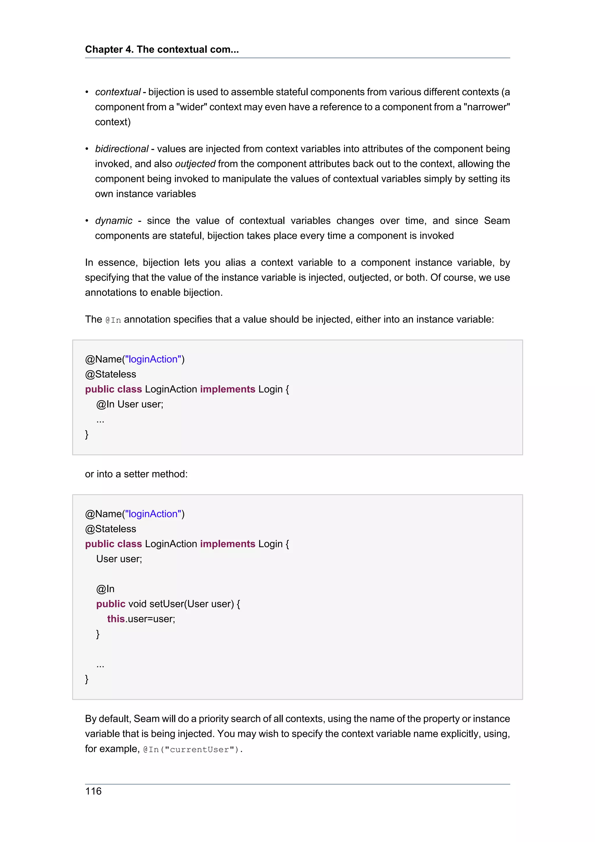 Chapter 4. The contextual com...



• contextual - bijection is used to assemble stateful components from various different contexts (a
  component from a "wider" context may even have a reference to a component from a "narrower"
  context)

• bidirectional - values are injected from context variables into attributes of the component being
  invoked, and also outjected from the component attributes back out to the context, allowing the
  component being invoked to manipulate the values of contextual variables simply by setting its
  own instance variables

• dynamic - since the value of contextual variables changes over time, and since Seam
  components are stateful, bijection takes place every time a component is invoked

In essence, bijection lets you alias a context variable to a component instance variable, by
specifying that the value of the instance variable is injected, outjected, or both. Of course, we use
annotations to enable bijection.

The @In annotation specifies that a value should be injected, either into an instance variable:


@Name("loginAction")
@Stateless
public class LoginAction implements Login {
  @In User user;
  ...
}


or into a setter method:


@Name("loginAction")
@Stateless
public class LoginAction implements Login {
  User user;


    @In
    public void setUser(User user) {
      this.user=user;
    }


    ...
}


By default, Seam will do a priority search of all contexts, using the name of the property or instance
variable that is being injected. You may wish to specify the context variable name explicitly, using,
for example, @In("currentUser").



116
 