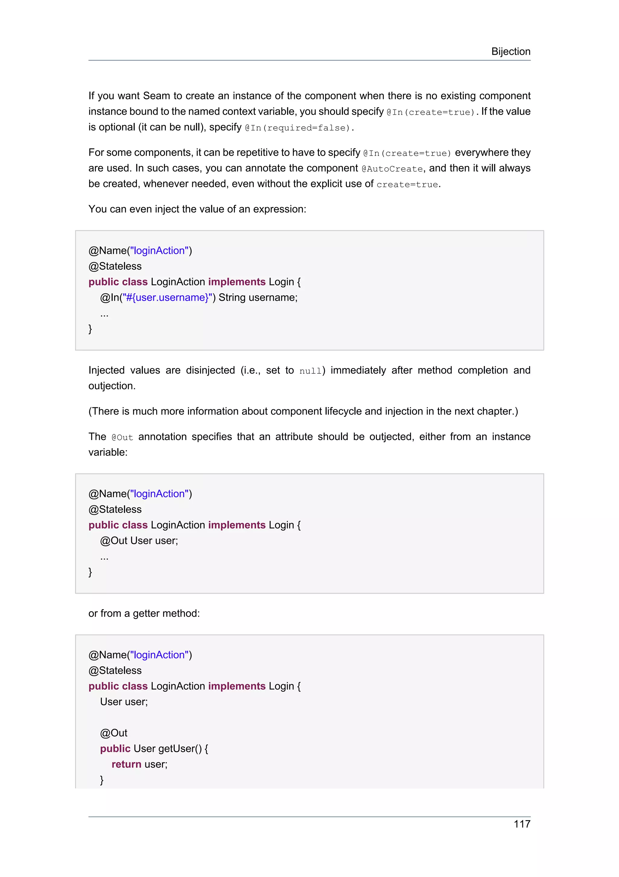 Bijection



If you want Seam to create an instance of the component when there is no existing component
instance bound to the named context variable, you should specify @In(create=true). If the value
is optional (it can be null), specify @In(required=false).

For some components, it can be repetitive to have to specify @In(create=true) everywhere they
are used. In such cases, you can annotate the component @AutoCreate, and then it will always
be created, whenever needed, even without the explicit use of create=true.

You can even inject the value of an expression:


@Name("loginAction")
@Stateless
public class LoginAction implements Login {
  @In("#{user.username}") String username;
  ...
}


Injected values are disinjected (i.e., set to null) immediately after method completion and
outjection.

(There is much more information about component lifecycle and injection in the next chapter.)

The @Out annotation specifies that an attribute should be outjected, either from an instance
variable:


@Name("loginAction")
@Stateless
public class LoginAction implements Login {
  @Out User user;
  ...
}


or from a getter method:


@Name("loginAction")
@Stateless
public class LoginAction implements Login {
  User user;


  @Out
  public User getUser() {
    return user;
  }



                                                                                            117
 