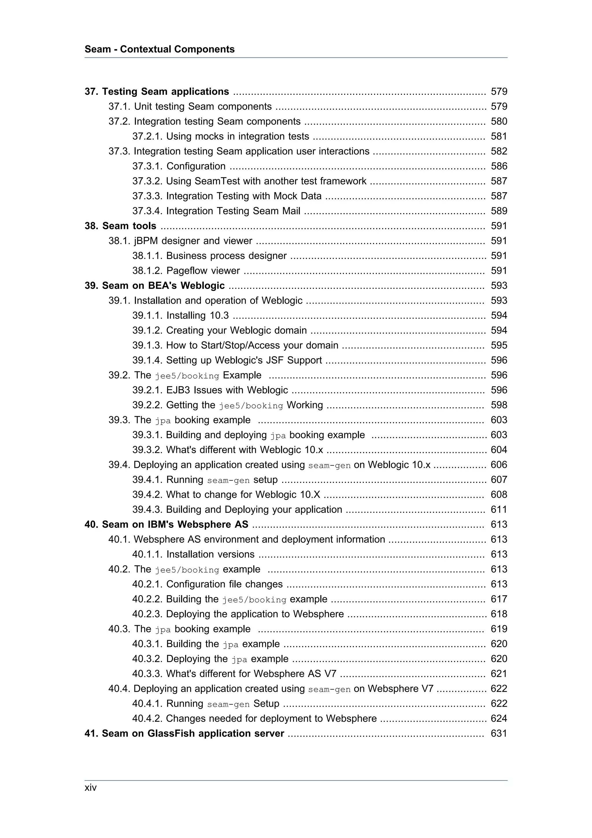 Seam - Contextual Components



37. Testing Seam applications .....................................................................................            579
     37.1. Unit testing Seam components .......................................................................                579
     37.2. Integration testing Seam components .............................................................                   580
           37.2.1. Using mocks in integration tests ..........................................................                 581
     37.3. Integration testing Seam application user interactions ......................................                       582
           37.3.1. Configuration ......................................................................................        586
           37.3.2. Using SeamTest with another test framework .......................................                          587
           37.3.3. Integration Testing with Mock Data ......................................................                   587
           37.3.4. Integration Testing Seam Mail .............................................................                 589
38. Seam tools .............................................................................................................   591
     38.1. jBPM designer and viewer .............................................................................              591
           38.1.1. Business process designer ..................................................................                591
           38.1.2. Pageflow viewer .................................................................................           591
39. Seam on BEA's Weblogic ......................................................................................              593
     39.1. Installation and operation of Weblogic ............................................................                 593
           39.1.1. Installing 10.3 .....................................................................................       594
           39.1.2. Creating your Weblogic domain ...........................................................                   594
           39.1.3. How to Start/Stop/Access your domain ................................................                       595
           39.1.4. Setting up Weblogic's JSF Support ......................................................                    596
     39.2. The jee5/booking Example .........................................................................                  596
           39.2.1. EJB3 Issues with Weblogic .................................................................                 596
           39.2.2. Getting the jee5/booking Working .....................................................                      598
     39.3. The jpa booking example ............................................................................                603
           39.3.1. Building and deploying jpa booking example .......................................                          603
           39.3.2. What's different with Weblogic 10.x ......................................................                  604
     39.4. Deploying an application created using seam-gen on Weblogic 10.x ..................                                 606
           39.4.1. Running seam-gen setup .....................................................................                607
           39.4.2. What to change for Weblogic 10.X ......................................................                     608
           39.4.3. Building and Deploying your application ...............................................                     611
40. Seam on IBM's Websphere AS ..............................................................................                  613
     40.1. Websphere AS environment and deployment information .................................                               613
           40.1.1. Installation versions ............................................................................          613
     40.2. The jee5/booking example .........................................................................                  613
           40.2.1. Configuration file changes ...................................................................              613
           40.2.2. Building the jee5/booking example ....................................................                      617
           40.2.3. Deploying the application to Websphere ...............................................                      618
     40.3. The jpa booking example ............................................................................                619
           40.3.1. Building the jpa example ....................................................................               620
           40.3.2. Deploying the jpa example .................................................................                 620
           40.3.3. What's different for Websphere AS V7 .................................................                      621
     40.4. Deploying an application created using seam-gen on Websphere V7 .................                                   622
           40.4.1. Running seam-gen Setup ....................................................................                 622
           40.4.2. Changes needed for deployment to Websphere ....................................                             624
41. Seam on GlassFish application server ..................................................................                    631




xiv
 