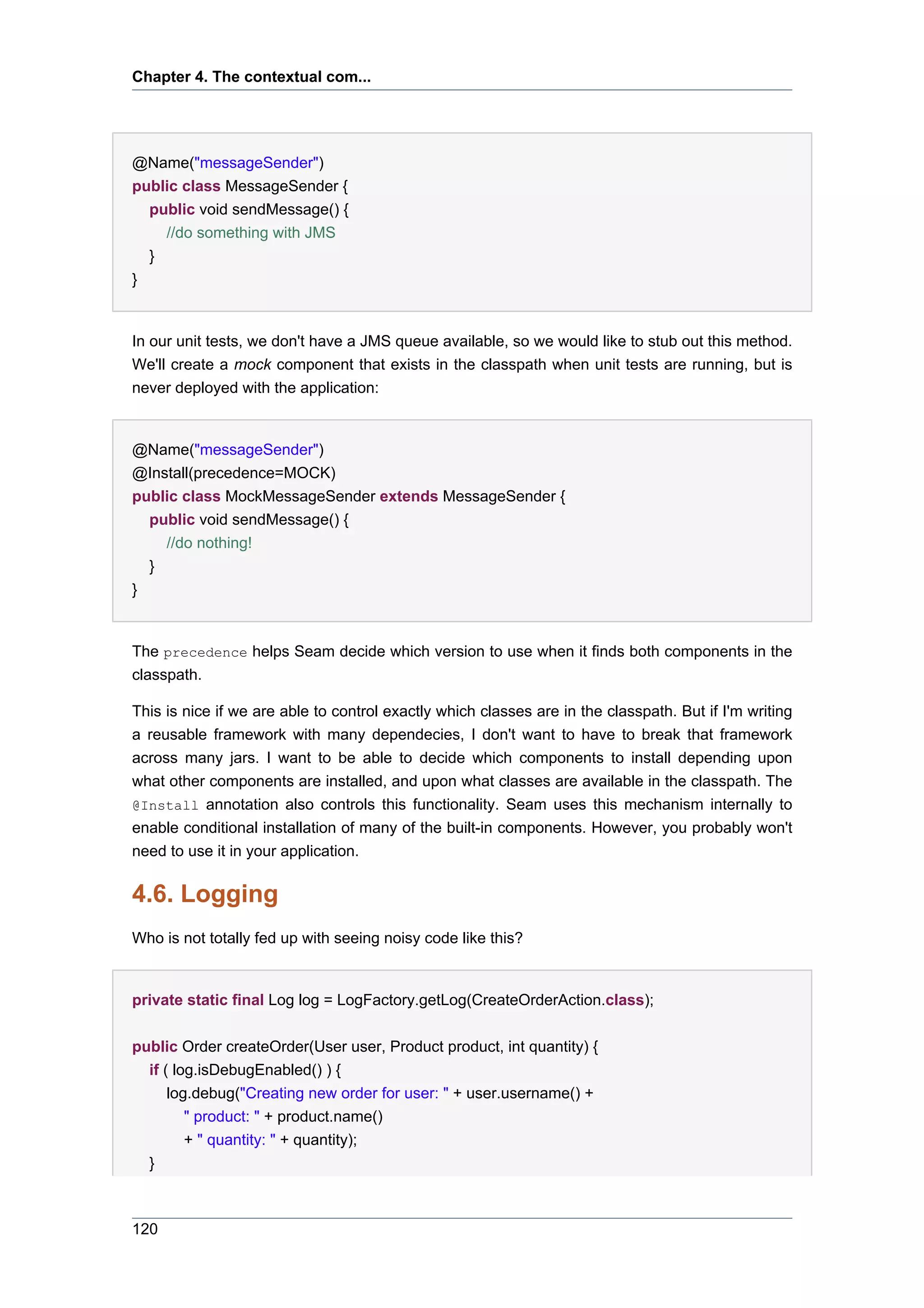 Chapter 4. The contextual com...




@Name("messageSender")
public class MessageSender {
  public void sendMessage() {
        //do something with JMS
    }
}


In our unit tests, we don't have a JMS queue available, so we would like to stub out this method.
We'll create a mock component that exists in the classpath when unit tests are running, but is
never deployed with the application:


@Name("messageSender")
@Install(precedence=MOCK)
public class MockMessageSender extends MessageSender {
  public void sendMessage() {
        //do nothing!
    }
}


The precedence helps Seam decide which version to use when it finds both components in the
classpath.

This is nice if we are able to control exactly which classes are in the classpath. But if I'm writing
a reusable framework with many dependecies, I don't want to have to break that framework
across many jars. I want to be able to decide which components to install depending upon
what other components are installed, and upon what classes are available in the classpath. The
@Install annotation also controls this functionality. Seam uses this mechanism internally to
enable conditional installation of many of the built-in components. However, you probably won't
need to use it in your application.

4.6. Logging
Who is not totally fed up with seeing noisy code like this?


private static final Log log = LogFactory.getLog(CreateOrderAction.class);


public Order createOrder(User user, Product product, int quantity) {
  if ( log.isDebugEnabled() ) {
      log.debug("Creating new order for user: " + user.username() +
         " product: " + product.name()
         + " quantity: " + quantity);
  }



120
 