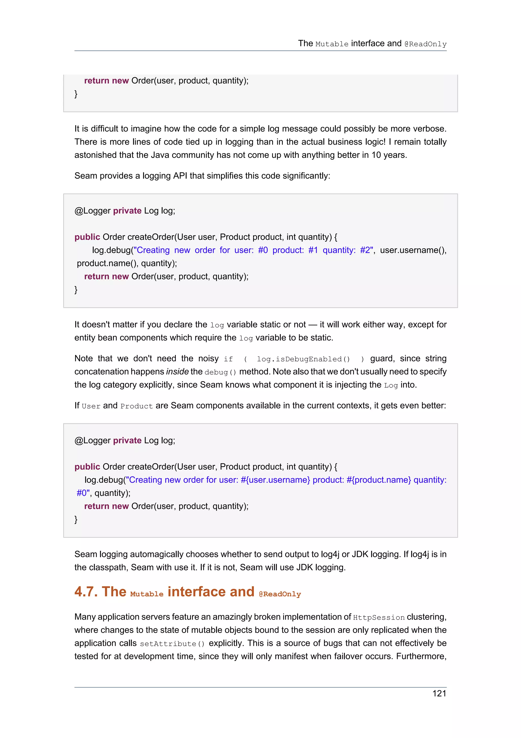 The Mutable interface and @ReadOnly



    return new Order(user, product, quantity);
}


It is difficult to imagine how the code for a simple log message could possibly be more verbose.
There is more lines of code tied up in logging than in the actual business logic! I remain totally
astonished that the Java community has not come up with anything better in 10 years.

Seam provides a logging API that simplifies this code significantly:


@Logger private Log log;


public Order createOrder(User user, Product product, int quantity) {
     log.debug("Creating new order for user: #0 product: #1 quantity: #2", user.username(),
 product.name(), quantity);
   return new Order(user, product, quantity);
}


It doesn't matter if you declare the log variable static or not — it will work either way, except for
entity bean components which require the log variable to be static.

Note that we don't need the noisy if ( log.isDebugEnabled() ) guard, since string
concatenation happens inside the debug() method. Note also that we don't usually need to specify
the log category explicitly, since Seam knows what component it is injecting the Log into.

If User and Product are Seam components available in the current contexts, it gets even better:


@Logger private Log log;


public Order createOrder(User user, Product product, int quantity) {
   log.debug("Creating new order for user: #{user.username} product: #{product.name} quantity:
 #0", quantity);
   return new Order(user, product, quantity);
}


Seam logging automagically chooses whether to send output to log4j or JDK logging. If log4j is in
the classpath, Seam with use it. If it is not, Seam will use JDK logging.

4.7. The Mutable interface and @ReadOnly
Many application servers feature an amazingly broken implementation of HttpSession clustering,
where changes to the state of mutable objects bound to the session are only replicated when the
application calls setAttribute() explicitly. This is a source of bugs that can not effectively be
tested for at development time, since they will only manifest when failover occurs. Furthermore,



                                                                                                 121
 