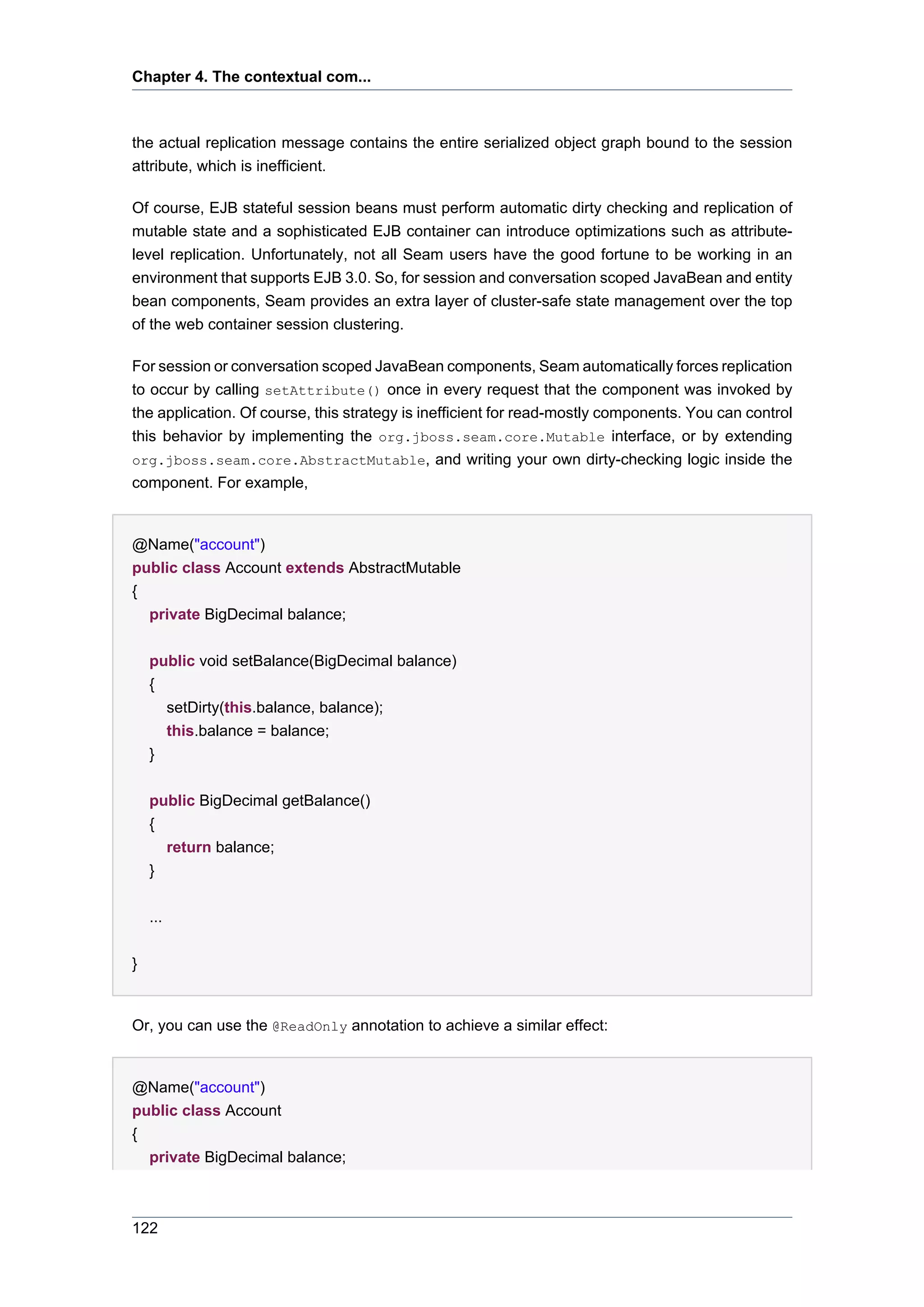 Chapter 4. The contextual com...



the actual replication message contains the entire serialized object graph bound to the session
attribute, which is inefficient.

Of course, EJB stateful session beans must perform automatic dirty checking and replication of
mutable state and a sophisticated EJB container can introduce optimizations such as attribute-
level replication. Unfortunately, not all Seam users have the good fortune to be working in an
environment that supports EJB 3.0. So, for session and conversation scoped JavaBean and entity
bean components, Seam provides an extra layer of cluster-safe state management over the top
of the web container session clustering.

For session or conversation scoped JavaBean components, Seam automatically forces replication
to occur by calling setAttribute() once in every request that the component was invoked by
the application. Of course, this strategy is inefficient for read-mostly components. You can control
this behavior by implementing the org.jboss.seam.core.Mutable interface, or by extending
org.jboss.seam.core.AbstractMutable, and writing your own dirty-checking logic inside the
component. For example,


@Name("account")
public class Account extends AbstractMutable
{
  private BigDecimal balance;


    public void setBalance(BigDecimal balance)
    {
      setDirty(this.balance, balance);
      this.balance = balance;
    }


    public BigDecimal getBalance()
    {
      return balance;
    }


    ...


}


Or, you can use the @ReadOnly annotation to achieve a similar effect:


@Name("account")
public class Account
{
  private BigDecimal balance;



122
 