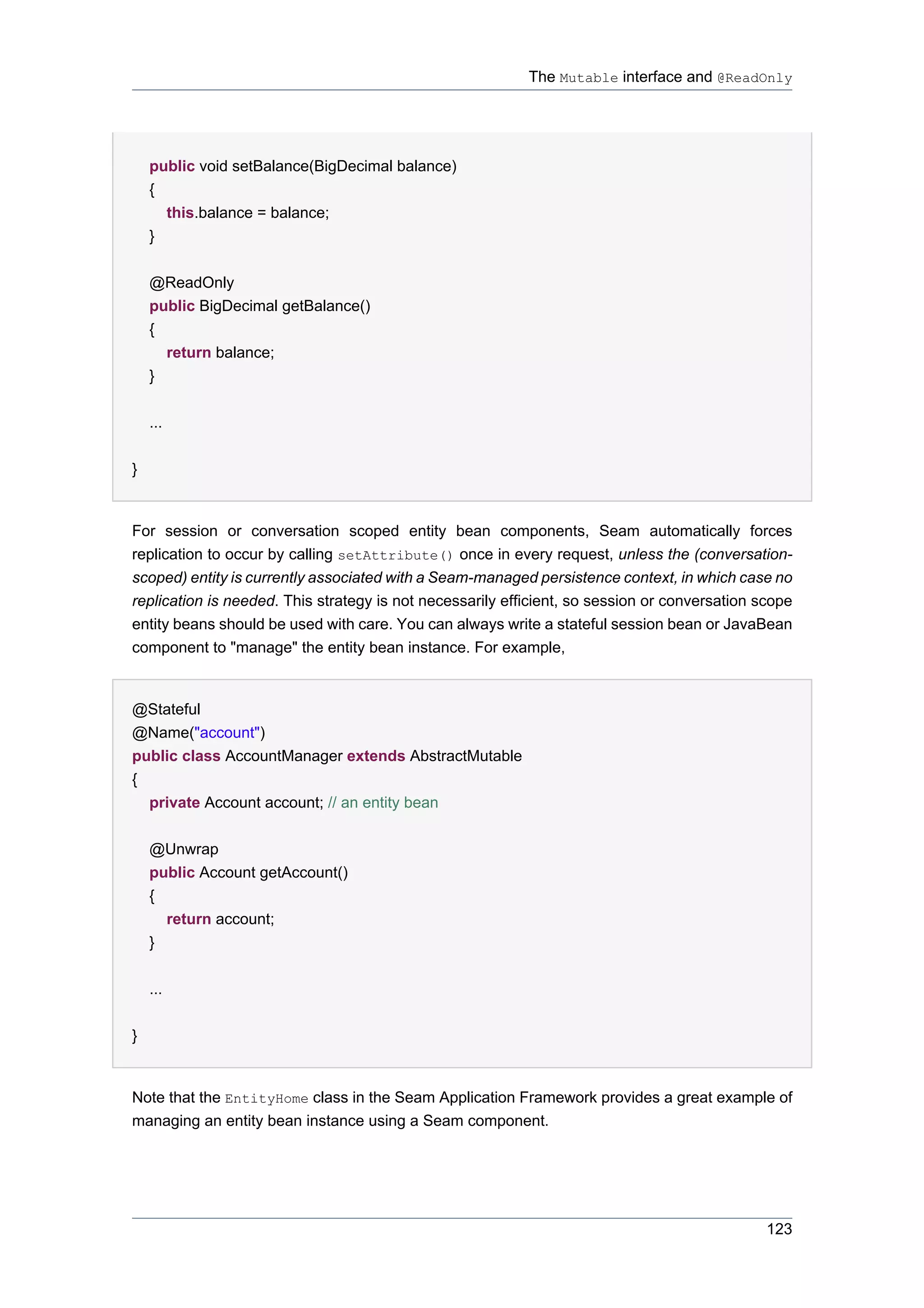 The Mutable interface and @ReadOnly




    public void setBalance(BigDecimal balance)
    {
      this.balance = balance;
    }


    @ReadOnly
    public BigDecimal getBalance()
    {
      return balance;
    }


    ...


}


For session or conversation scoped entity bean components, Seam automatically forces
replication to occur by calling setAttribute() once in every request, unless the (conversation-
scoped) entity is currently associated with a Seam-managed persistence context, in which case no
replication is needed. This strategy is not necessarily efficient, so session or conversation scope
entity beans should be used with care. You can always write a stateful session bean or JavaBean
component to "manage" the entity bean instance. For example,


@Stateful
@Name("account")
public class AccountManager extends AbstractMutable
{
  private Account account; // an entity bean


    @Unwrap
    public Account getAccount()
    {
      return account;
    }


    ...


}


Note that the EntityHome class in the Seam Application Framework provides a great example of
managing an entity bean instance using a Seam component.




                                                                                               123
 