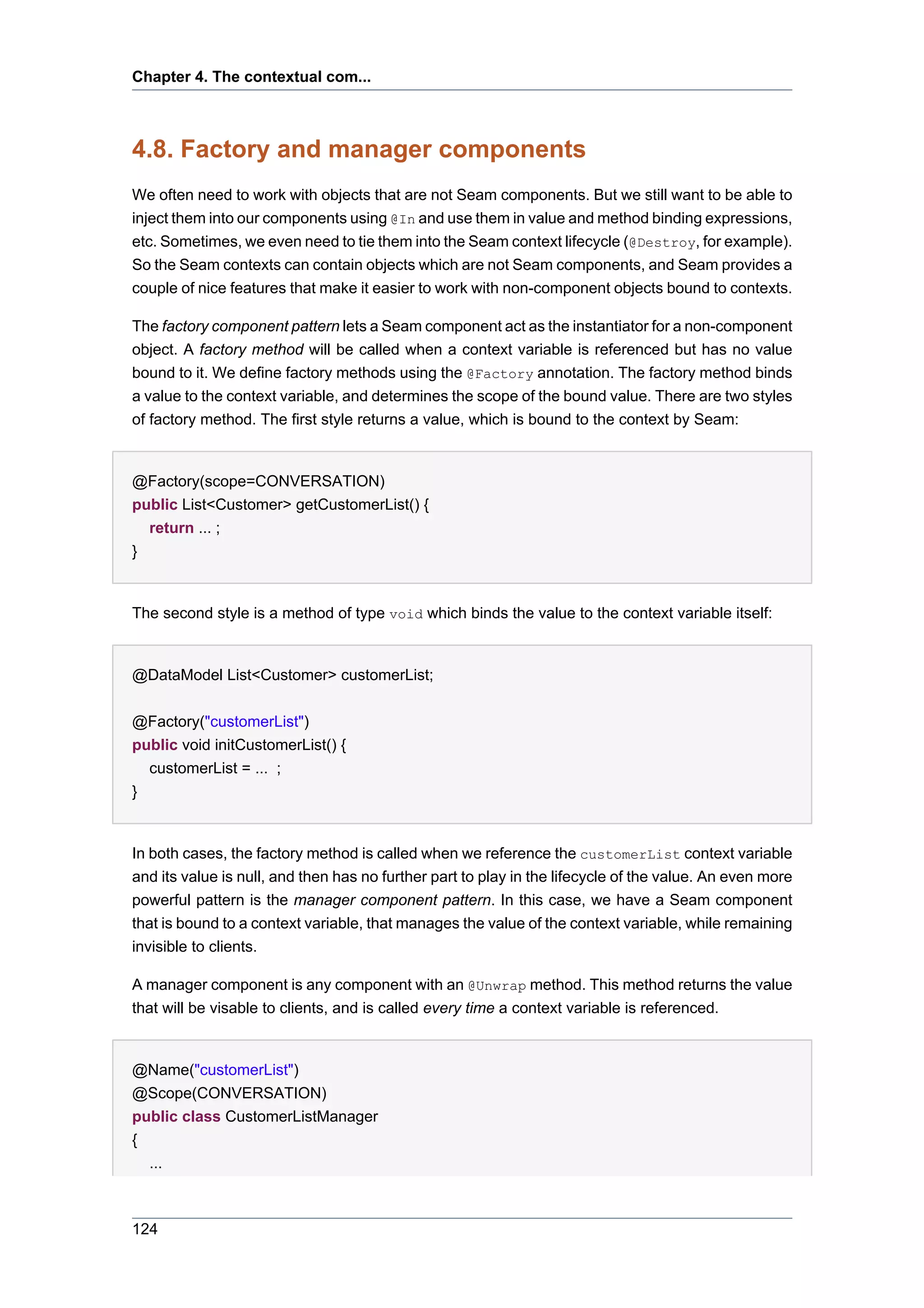 Chapter 4. The contextual com...



4.8. Factory and manager components
We often need to work with objects that are not Seam components. But we still want to be able to
inject them into our components using @In and use them in value and method binding expressions,
etc. Sometimes, we even need to tie them into the Seam context lifecycle (@Destroy, for example).
So the Seam contexts can contain objects which are not Seam components, and Seam provides a
couple of nice features that make it easier to work with non-component objects bound to contexts.

The factory component pattern lets a Seam component act as the instantiator for a non-component
object. A factory method will be called when a context variable is referenced but has no value
bound to it. We define factory methods using the @Factory annotation. The factory method binds
a value to the context variable, and determines the scope of the bound value. There are two styles
of factory method. The first style returns a value, which is bound to the context by Seam:


@Factory(scope=CONVERSATION)
public List<Customer> getCustomerList() {
  return ... ;
}


The second style is a method of type void which binds the value to the context variable itself:


@DataModel List<Customer> customerList;


@Factory("customerList")
public void initCustomerList() {
  customerList = ... ;
}


In both cases, the factory method is called when we reference the customerList context variable
and its value is null, and then has no further part to play in the lifecycle of the value. An even more
powerful pattern is the manager component pattern. In this case, we have a Seam component
that is bound to a context variable, that manages the value of the context variable, while remaining
invisible to clients.

A manager component is any component with an @Unwrap method. This method returns the value
that will be visable to clients, and is called every time a context variable is referenced.


@Name("customerList")
@Scope(CONVERSATION)
public class CustomerListManager
{
  ...



124
 