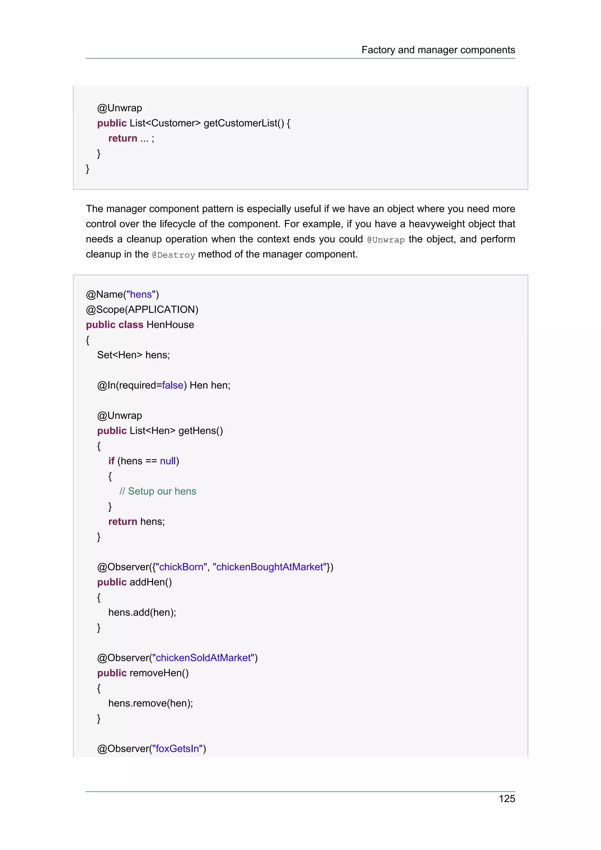 Factory and manager components




    @Unwrap
    public List<Customer> getCustomerList() {
      return ... ;
    }
}


The manager component pattern is especially useful if we have an object where you need more
control over the lifecycle of the component. For example, if you have a heavyweight object that
needs a cleanup operation when the context ends you could @Unwrap the object, and perform
cleanup in the @Destroy method of the manager component.


@Name("hens")
@Scope(APPLICATION)
public class HenHouse
{
  Set<Hen> hens;


    @In(required=false) Hen hen;


    @Unwrap
    public List<Hen> getHens()
    {
      if (hens == null)
      {
          // Setup our hens
      }
      return hens;
    }


    @Observer({"chickBorn", "chickenBoughtAtMarket"})
    public addHen()
    {
      hens.add(hen);
    }


    @Observer("chickenSoldAtMarket")
    public removeHen()
    {
      hens.remove(hen);
    }


    @Observer("foxGetsIn")



                                                                                           125
 