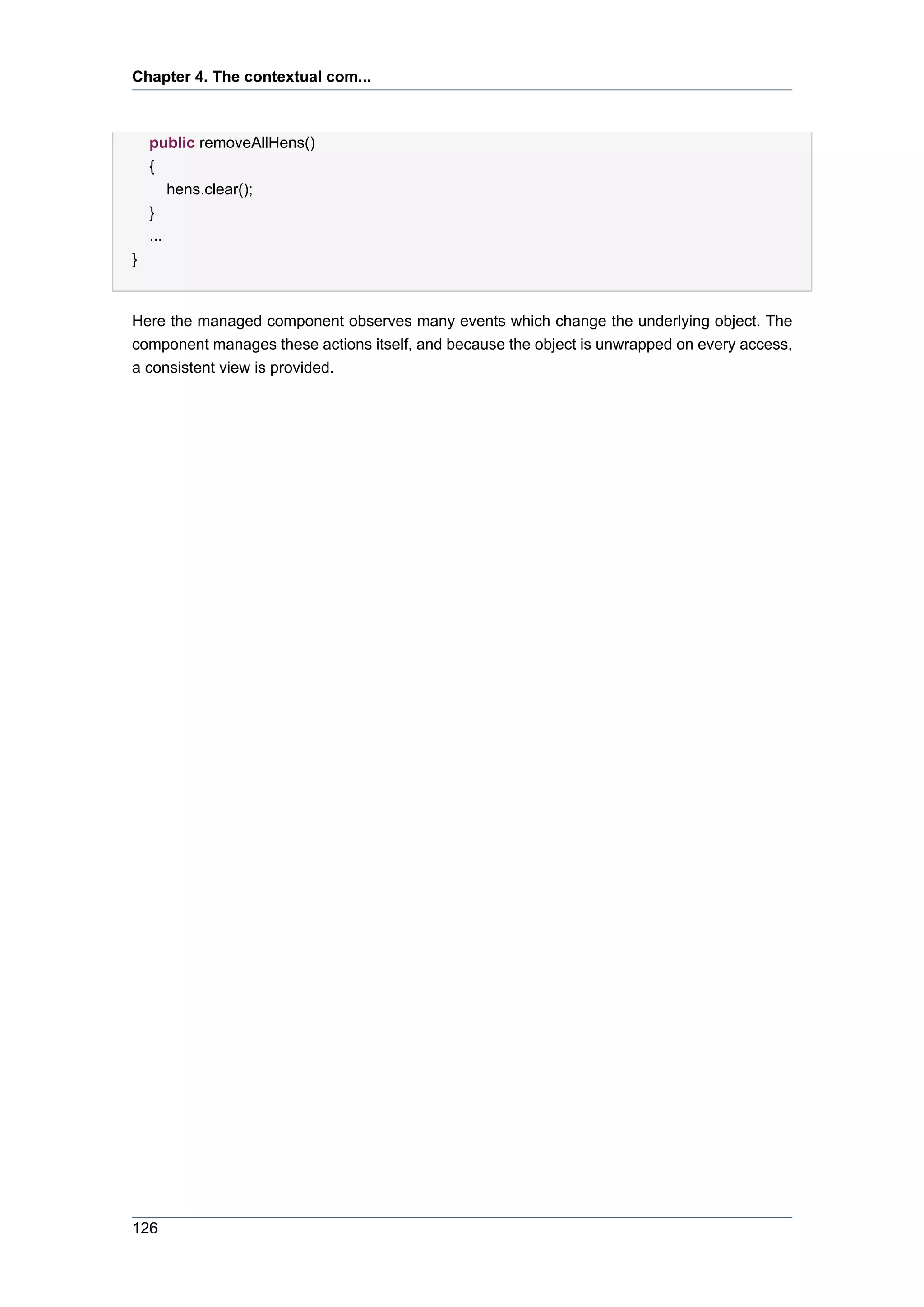 Chapter 4. The contextual com...



    public removeAllHens()
    {
        hens.clear();
    }
    ...
}


Here the managed component observes many events which change the underlying object. The
component manages these actions itself, and because the object is unwrapped on every access,
a consistent view is provided.




126
 