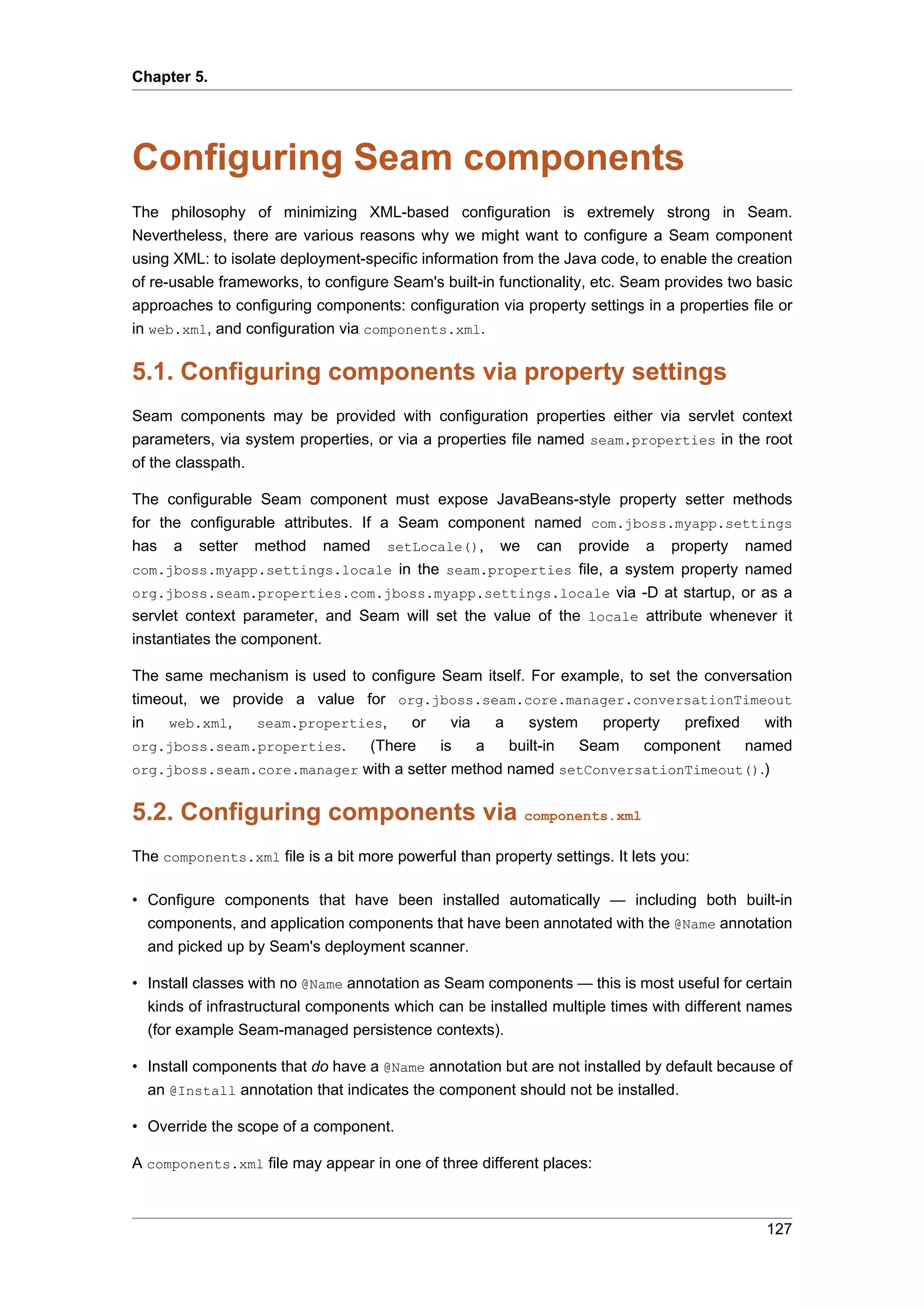 Chapter 5.




Configuring Seam components
The philosophy of minimizing XML-based configuration is extremely strong in Seam.
Nevertheless, there are various reasons why we might want to configure a Seam component
using XML: to isolate deployment-specific information from the Java code, to enable the creation
of re-usable frameworks, to configure Seam's built-in functionality, etc. Seam provides two basic
approaches to configuring components: configuration via property settings in a properties file or
in web.xml, and configuration via components.xml.

5.1. Configuring components via property settings
Seam components may be provided with configuration properties either via servlet context
parameters, via system properties, or via a properties file named seam.properties in the root
of the classpath.

The configurable Seam component must expose JavaBeans-style property setter methods
for the configurable attributes. If a Seam component named com.jboss.myapp.settings
has a setter method named setLocale(), we can provide a property named
com.jboss.myapp.settings.locale in the seam.properties file, a system property named
org.jboss.seam.properties.com.jboss.myapp.settings.locale via -D at startup, or as a
servlet context parameter, and Seam will set the value of the locale attribute whenever it
instantiates the component.

The same mechanism is used to configure Seam itself. For example, to set the conversation
timeout, we provide a value for org.jboss.seam.core.manager.conversationTimeout
in   web.xml,  seam.properties,     or    via   a    system    property   prefixed   with
org.jboss.seam.properties.    (There    is    a   built-in  Seam    component      named
org.jboss.seam.core.manager with a setter method named setConversationTimeout().)


5.2. Configuring components via components.xml
The components.xml file is a bit more powerful than property settings. It lets you:

• Configure components that have been installed automatically — including both built-in
  components, and application components that have been annotated with the @Name annotation
  and picked up by Seam's deployment scanner.

• Install classes with no @Name annotation as Seam components — this is most useful for certain
  kinds of infrastructural components which can be installed multiple times with different names
  (for example Seam-managed persistence contexts).

• Install components that do have a @Name annotation but are not installed by default because of
  an @Install annotation that indicates the component should not be installed.

• Override the scope of a component.

A components.xml file may appear in one of three different places:



                                                                                             127
 