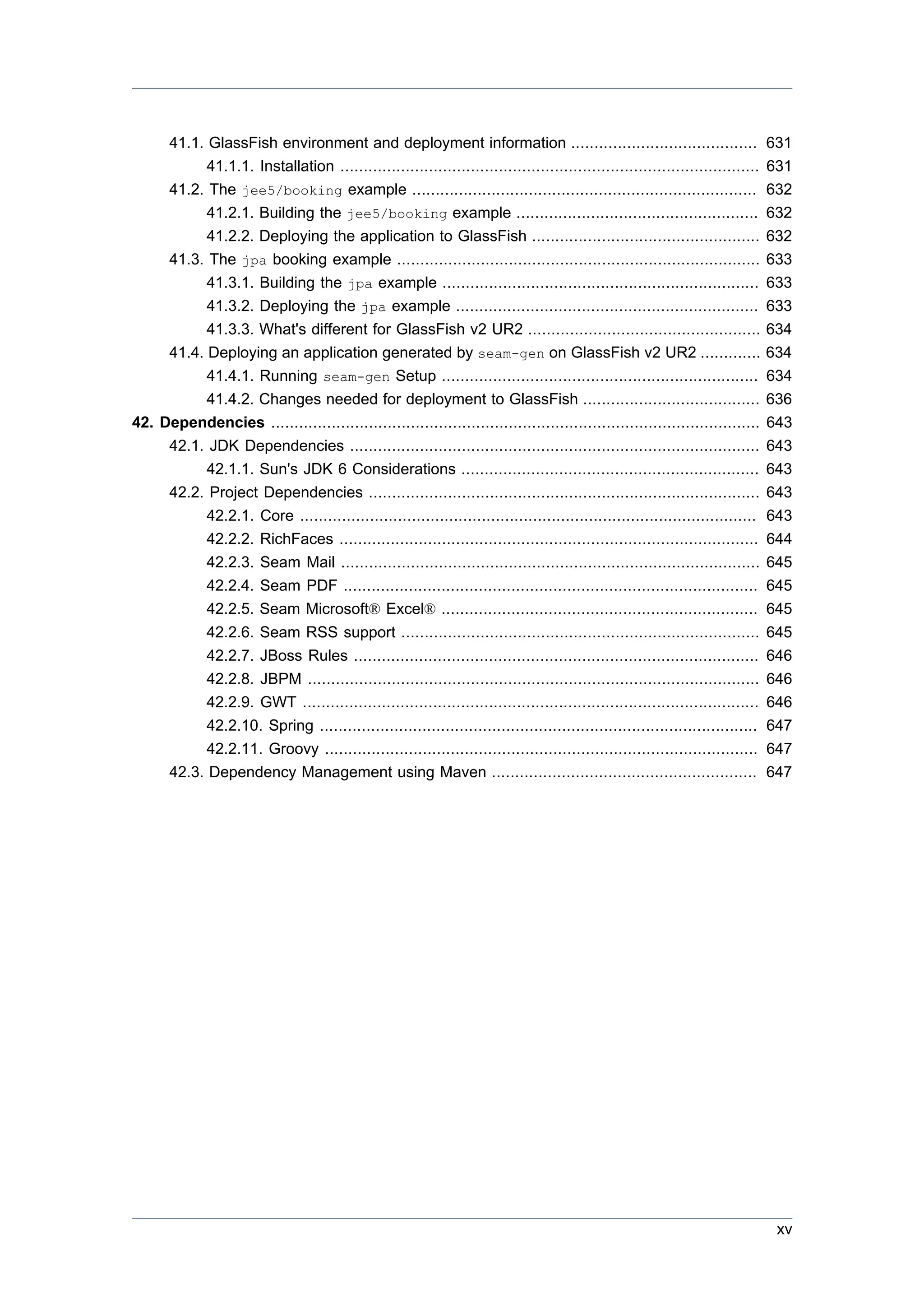 41.1. GlassFish environment and deployment information ........................................                           631
           41.1.1. Installation ..........................................................................................     631
     41.2. The jee5/booking example ..........................................................................                 632
           41.2.1. Building the jee5/booking example ....................................................                      632
           41.2.2. Deploying the application to GlassFish .................................................                    632
     41.3. The jpa booking example ..............................................................................              633
           41.3.1. Building the jpa example ....................................................................               633
           41.3.2. Deploying the jpa example .................................................................                 633
           41.3.3. What's different for GlassFish v2 UR2 ..................................................                    634
     41.4. Deploying an application generated by seam-gen on GlassFish v2 UR2 .............                                    634
           41.4.1. Running seam-gen Setup ....................................................................                 634
           41.4.2. Changes needed for deployment to GlassFish ......................................                           636
42. Dependencies .........................................................................................................     643
     42.1. JDK Dependencies ........................................................................................           643
           42.1.1. Sun's JDK 6 Considerations ................................................................                 643
     42.2. Project Dependencies ....................................................................................           643
           42.2.1. Core ..................................................................................................     643
              42.2.2.   RichFaces ..........................................................................................   644
              42.2.3.   Seam Mail ..........................................................................................   645
              42.2.4.   Seam PDF .........................................................................................     645
              42.2.5.   Seam Microsoft® Excel® ....................................................................            645
             42.2.6. Seam RSS support .............................................................................            645
             42.2.7. JBoss Rules .......................................................................................       646
             42.2.8. JBPM .................................................................................................    646
             42.2.9. GWT ..................................................................................................    646
             42.2.10. Spring ..............................................................................................    647
             42.2.11. Groovy .............................................................................................     647
       42.3. Dependency Management using Maven .........................................................                       647




                                                                                                                                xv
 