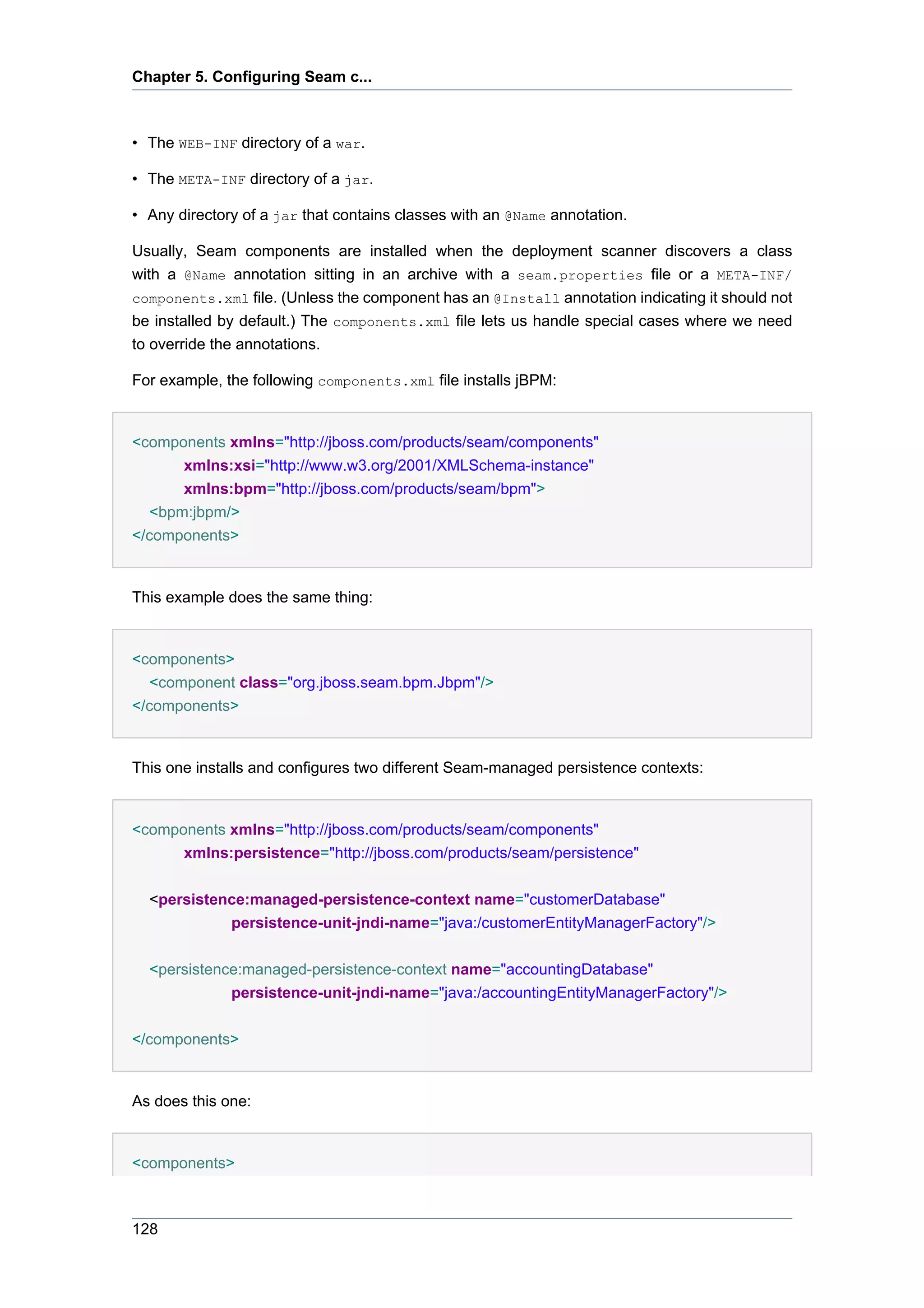 Chapter 5. Configuring Seam c...



• The WEB-INF directory of a war.

• The META-INF directory of a jar.

• Any directory of a jar that contains classes with an @Name annotation.

Usually, Seam components are installed when the deployment scanner discovers a class
with a @Name annotation sitting in an archive with a seam.properties file or a META-INF/
components.xml file. (Unless the component has an @Install annotation indicating it should not
be installed by default.) The components.xml file lets us handle special cases where we need
to override the annotations.

For example, the following components.xml file installs jBPM:


<components xmlns="http://jboss.com/products/seam/components"
      xmlns:xsi="http://www.w3.org/2001/XMLSchema-instance"
      xmlns:bpm="http://jboss.com/products/seam/bpm">
  <bpm:jbpm/>
</components>


This example does the same thing:


<components>
   <component class="org.jboss.seam.bpm.Jbpm"/>
</components>


This one installs and configures two different Seam-managed persistence contexts:


<components xmlns="http://jboss.com/products/seam/components"
      xmlns:persistence="http://jboss.com/products/seam/persistence"


  <persistence:managed-persistence-context name="customerDatabase"
            persistence-unit-jndi-name="java:/customerEntityManagerFactory"/>


  <persistence:managed-persistence-context name="accountingDatabase"
             persistence-unit-jndi-name="java:/accountingEntityManagerFactory"/>


</components>


As does this one:


<components>



128
 