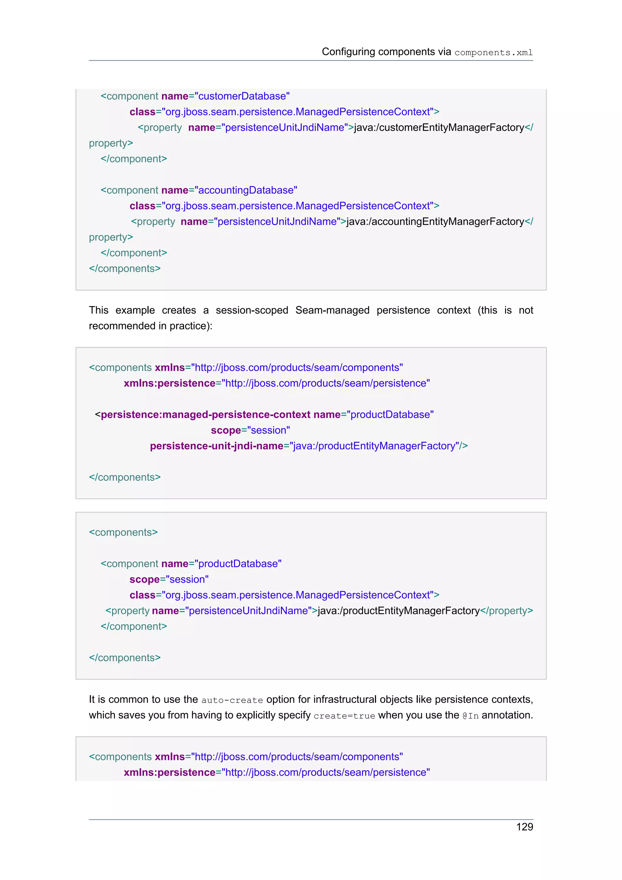 Configuring components via components.xml



  <component name="customerDatabase"
        class="org.jboss.seam.persistence.ManagedPersistenceContext">
          <property name="persistenceUnitJndiName">java:/customerEntityManagerFactory</
property>
  </component>


   <component name="accountingDatabase"
        class="org.jboss.seam.persistence.ManagedPersistenceContext">
         <property name="persistenceUnitJndiName">java:/accountingEntityManagerFactory</
property>
   </component>
</components>


This example creates a session-scoped Seam-managed persistence context (this is not
recommended in practice):


<components xmlns="http://jboss.com/products/seam/components"
      xmlns:persistence="http://jboss.com/products/seam/persistence"


 <persistence:managed-persistence-context name="productDatabase"
                       scope="session"
           persistence-unit-jndi-name="java:/productEntityManagerFactory"/>


</components>




<components>


  <component name="productDatabase"
        scope="session"
        class="org.jboss.seam.persistence.ManagedPersistenceContext">
   <property name="persistenceUnitJndiName">java:/productEntityManagerFactory</property>
  </component>


</components>


It is common to use the auto-create option for infrastructural objects like persistence contexts,
which saves you from having to explicitly specify create=true when you use the @In annotation.


<components xmlns="http://jboss.com/products/seam/components"
      xmlns:persistence="http://jboss.com/products/seam/persistence"




                                                                                             129
 