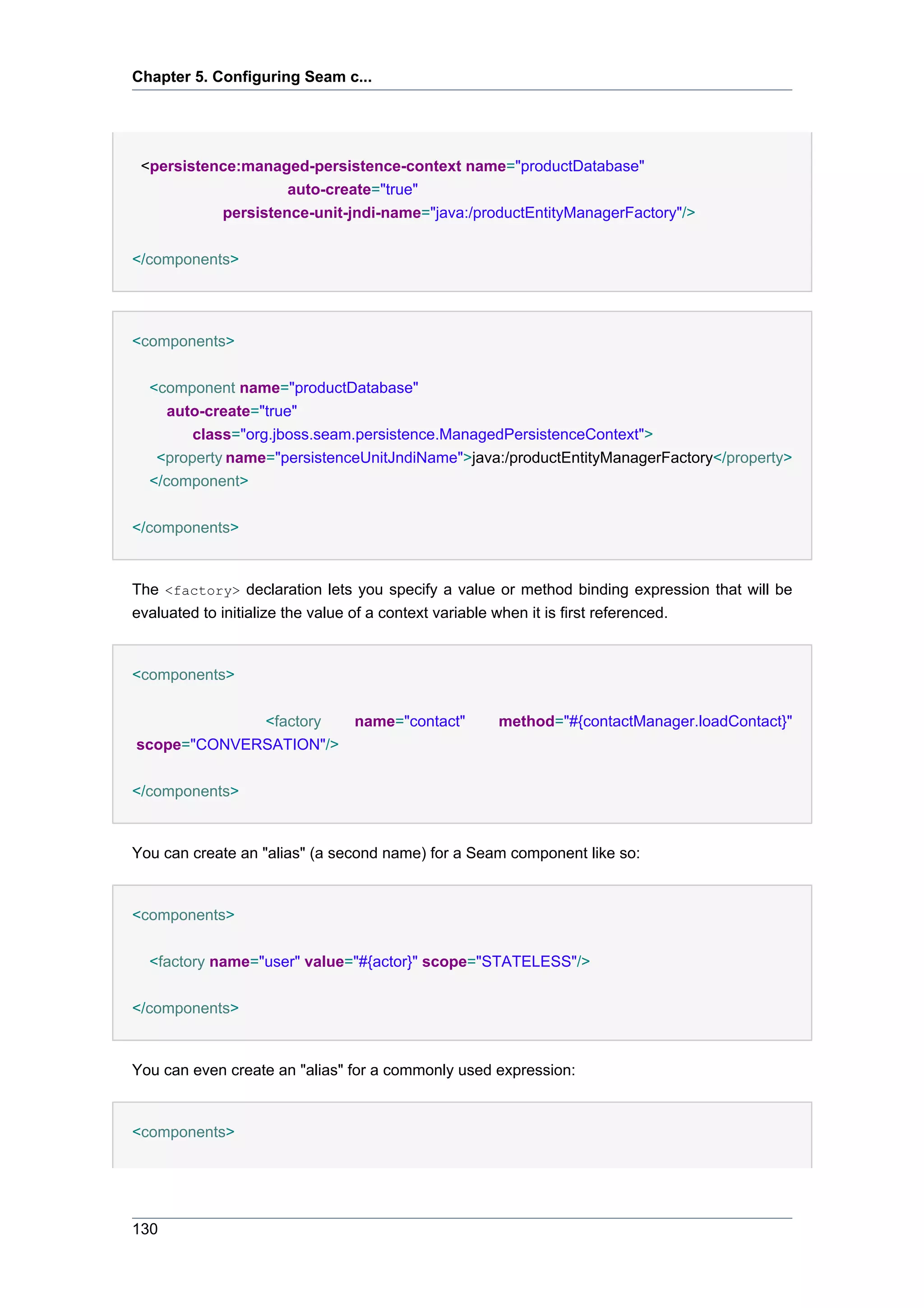 Chapter 5. Configuring Seam c...




 <persistence:managed-persistence-context name="productDatabase"
                    auto-create="true"
           persistence-unit-jndi-name="java:/productEntityManagerFactory"/>


</components>




<components>


  <component name="productDatabase"
     auto-create="true"
        class="org.jboss.seam.persistence.ManagedPersistenceContext">
   <property name="persistenceUnitJndiName">java:/productEntityManagerFactory</property>
  </component>


</components>


The <factory> declaration lets you specify a value or method binding expression that will be
evaluated to initialize the value of a context variable when it is first referenced.


<components>


             <factory          name="contact"      method="#{contactManager.loadContact}"
scope="CONVERSATION"/>

</components>


You can create an "alias" (a second name) for a Seam component like so:


<components>


  <factory name="user" value="#{actor}" scope="STATELESS"/>


</components>


You can even create an "alias" for a commonly used expression:


<components>




130
 