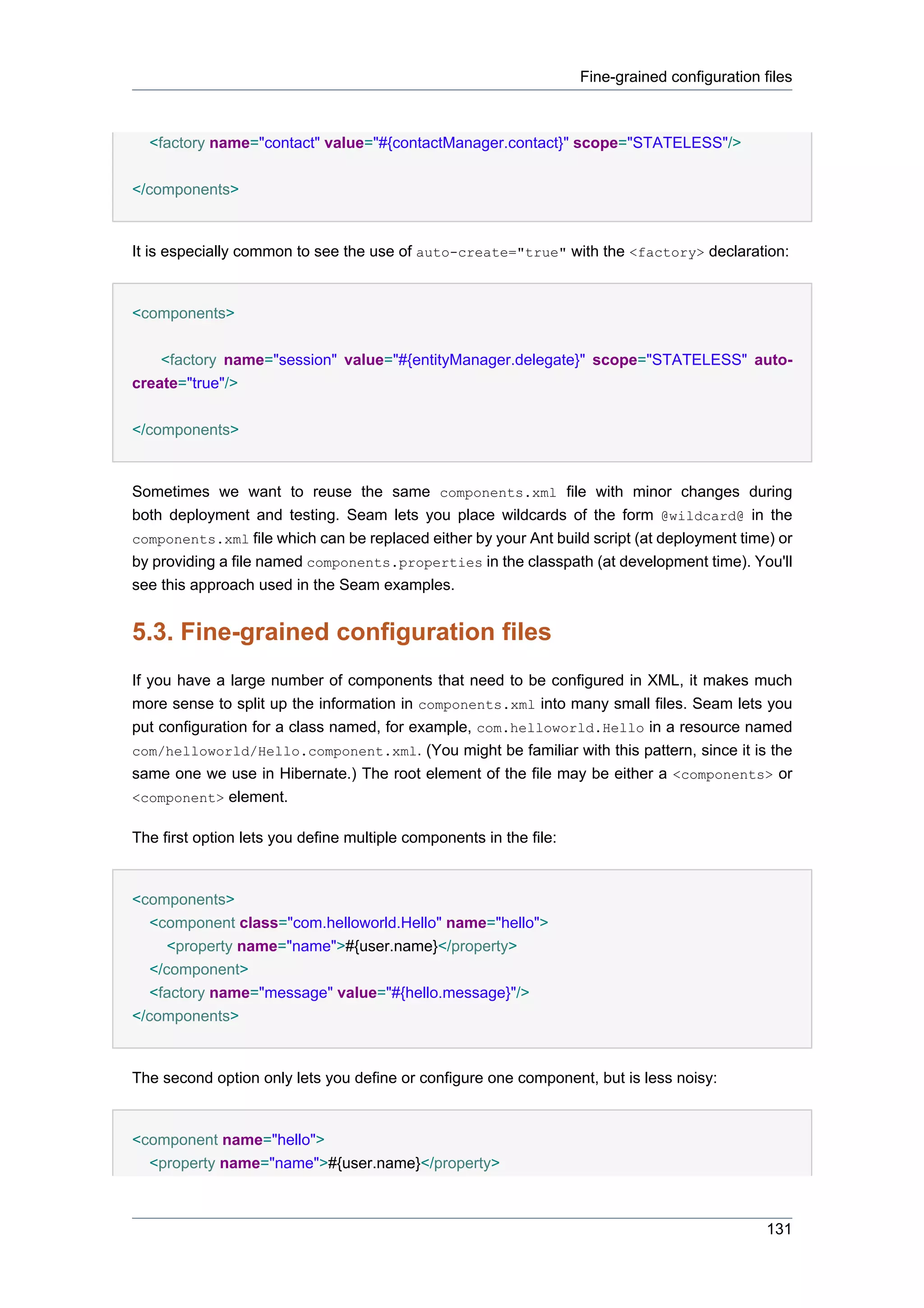 Fine-grained configuration files



  <factory name="contact" value="#{contactManager.contact}" scope="STATELESS"/>

</components>


It is especially common to see the use of auto-create="true" with the <factory> declaration:


<components>


    <factory name="session" value="#{entityManager.delegate}" scope="STATELESS" auto-
create="true"/>


</components>


Sometimes we want to reuse the same components.xml file with minor changes during
both deployment and testing. Seam lets you place wildcards of the form @wildcard@ in the
components.xml file which can be replaced either by your Ant build script (at deployment time) or
by providing a file named components.properties in the classpath (at development time). You'll
see this approach used in the Seam examples.


5.3. Fine-grained configuration files
If you have a large number of components that need to be configured in XML, it makes much
more sense to split up the information in components.xml into many small files. Seam lets you
put configuration for a class named, for example, com.helloworld.Hello in a resource named
com/helloworld/Hello.component.xml. (You might be familiar with this pattern, since it is the
same one we use in Hibernate.) The root element of the file may be either a <components> or
<component> element.

The first option lets you define multiple components in the file:


<components>
   <component class="com.helloworld.Hello" name="hello">
      <property name="name">#{user.name}</property>
   </component>
   <factory name="message" value="#{hello.message}"/>
</components>


The second option only lets you define or configure one component, but is less noisy:


<component name="hello">
  <property name="name">#{user.name}</property>



                                                                                                131
 