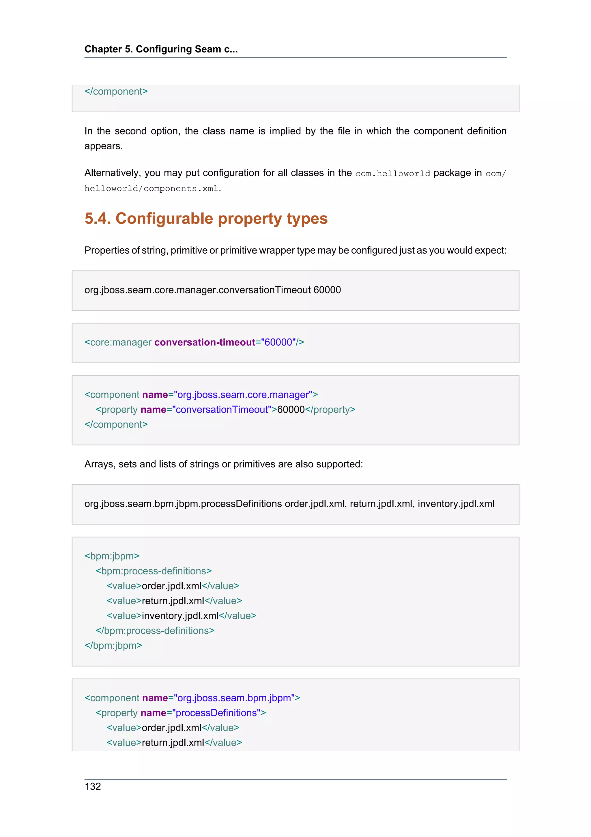 Chapter 5. Configuring Seam c...



</component>


In the second option, the class name is implied by the file in which the component definition
appears.

Alternatively, you may put configuration for all classes in the com.helloworld package in com/
helloworld/components.xml.


5.4. Configurable property types
Properties of string, primitive or primitive wrapper type may be configured just as you would expect:


org.jboss.seam.core.manager.conversationTimeout 60000




<core:manager conversation-timeout="60000"/>




<component name="org.jboss.seam.core.manager">
   <property name="conversationTimeout">60000</property>
</component>


Arrays, sets and lists of strings or primitives are also supported:


org.jboss.seam.bpm.jbpm.processDefinitions order.jpdl.xml, return.jpdl.xml, inventory.jpdl.xml




<bpm:jbpm>
  <bpm:process-definitions>
    <value>order.jpdl.xml</value>
    <value>return.jpdl.xml</value>
    <value>inventory.jpdl.xml</value>
  </bpm:process-definitions>
</bpm:jbpm>




<component name="org.jboss.seam.bpm.jbpm">
  <property name="processDefinitions">
    <value>order.jpdl.xml</value>
    <value>return.jpdl.xml</value>



132
 