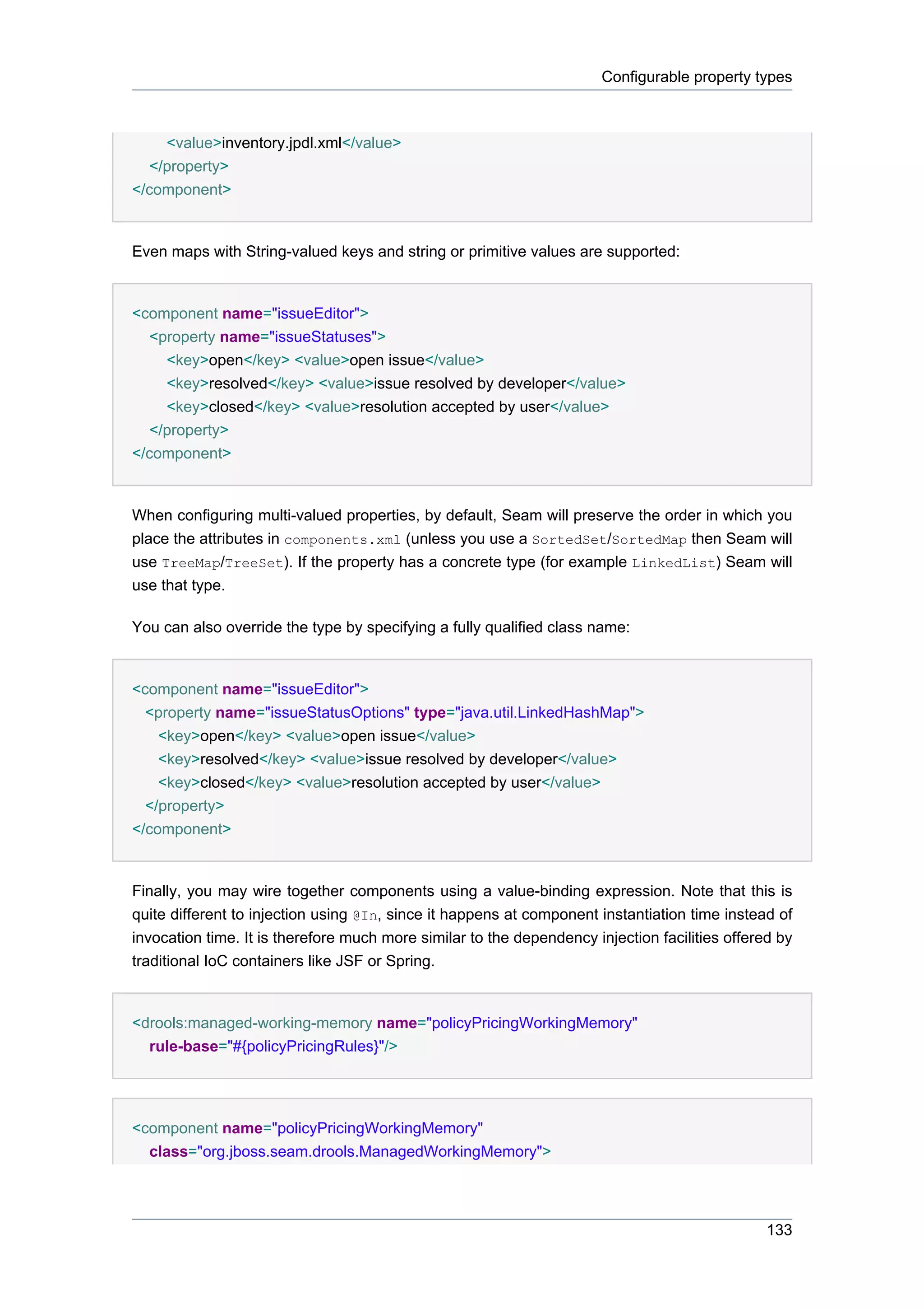 Configurable property types



     <value>inventory.jpdl.xml</value>
   </property>
</component>


Even maps with String-valued keys and string or primitive values are supported:


<component name="issueEditor">
   <property name="issueStatuses">
     <key>open</key> <value>open issue</value>
     <key>resolved</key> <value>issue resolved by developer</value>
     <key>closed</key> <value>resolution accepted by user</value>
   </property>
</component>


When configuring multi-valued properties, by default, Seam will preserve the order in which you
place the attributes in components.xml (unless you use a SortedSet/SortedMap then Seam will
use TreeMap/TreeSet). If the property has a concrete type (for example LinkedList) Seam will
use that type.

You can also override the type by specifying a fully qualified class name:


<component name="issueEditor">
  <property name="issueStatusOptions" type="java.util.LinkedHashMap">
    <key>open</key> <value>open issue</value>
    <key>resolved</key> <value>issue resolved by developer</value>
    <key>closed</key> <value>resolution accepted by user</value>
  </property>
</component>


Finally, you may wire together components using a value-binding expression. Note that this is
quite different to injection using @In, since it happens at component instantiation time instead of
invocation time. It is therefore much more similar to the dependency injection facilities offered by
traditional IoC containers like JSF or Spring.


<drools:managed-working-memory name="policyPricingWorkingMemory"
  rule-base="#{policyPricingRules}"/>




<component name="policyPricingWorkingMemory"
  class="org.jboss.seam.drools.ManagedWorkingMemory">




                                                                                                133
 