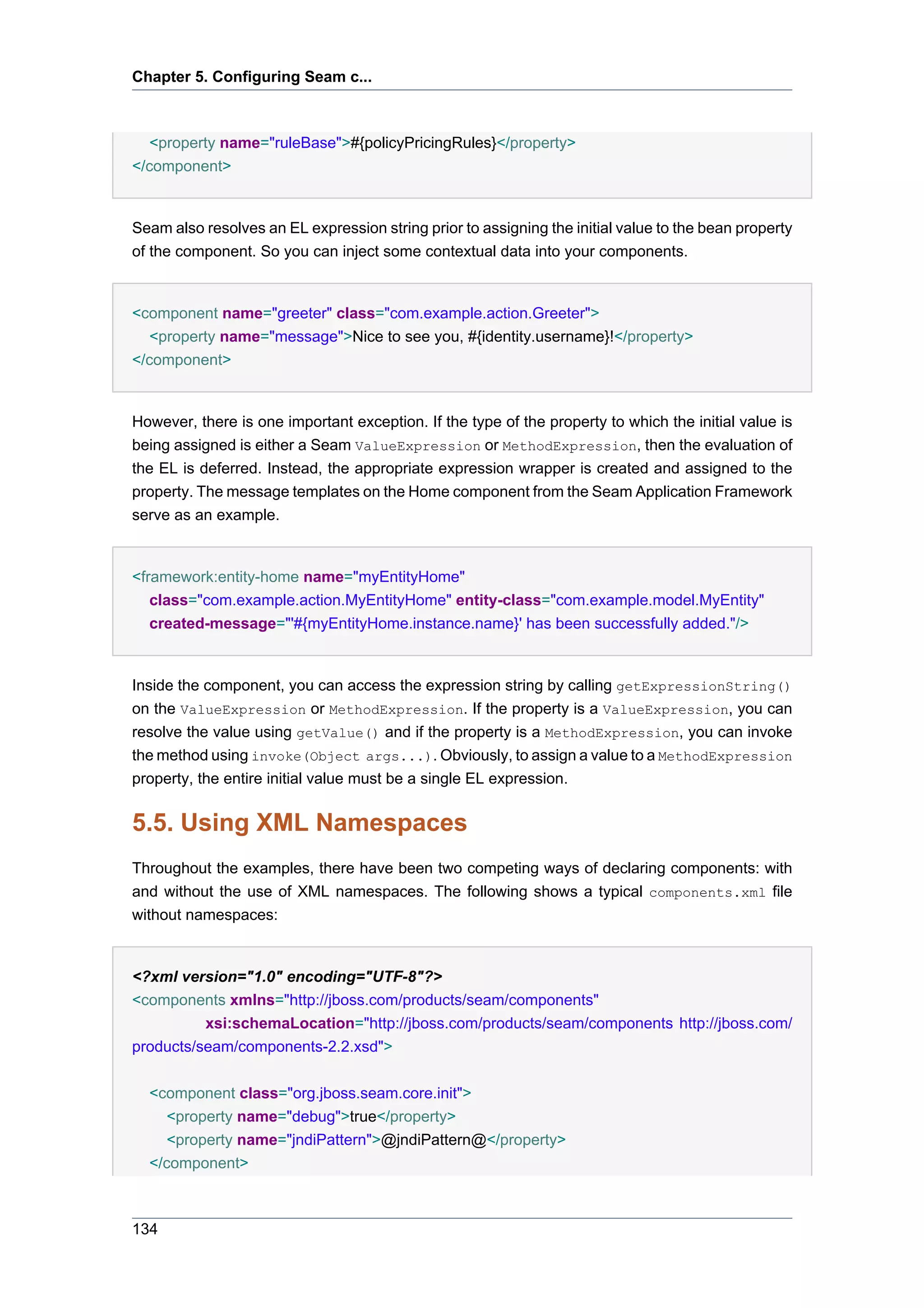 Chapter 5. Configuring Seam c...



   <property name="ruleBase">#{policyPricingRules}</property>
</component>


Seam also resolves an EL expression string prior to assigning the initial value to the bean property
of the component. So you can inject some contextual data into your components.


<component name="greeter" class="com.example.action.Greeter">
   <property name="message">Nice to see you, #{identity.username}!</property>
</component>


However, there is one important exception. If the type of the property to which the initial value is
being assigned is either a Seam ValueExpression or MethodExpression, then the evaluation of
the EL is deferred. Instead, the appropriate expression wrapper is created and assigned to the
property. The message templates on the Home component from the Seam Application Framework
serve as an example.


<framework:entity-home name="myEntityHome"
   class="com.example.action.MyEntityHome" entity-class="com.example.model.MyEntity"
   created-message="'#{myEntityHome.instance.name}' has been successfully added."/>


Inside the component, you can access the expression string by calling getExpressionString()
on the ValueExpression or MethodExpression. If the property is a ValueExpression, you can
resolve the value using getValue() and if the property is a MethodExpression, you can invoke
the method using invoke(Object args...). Obviously, to assign a value to a MethodExpression
property, the entire initial value must be a single EL expression.


5.5. Using XML Namespaces
Throughout the examples, there have been two competing ways of declaring components: with
and without the use of XML namespaces. The following shows a typical components.xml file
without namespaces:


<?xml version="1.0" encoding="UTF-8"?>
<components xmlns="http://jboss.com/products/seam/components"
          xsi:schemaLocation="http://jboss.com/products/seam/components http://jboss.com/
products/seam/components-2.2.xsd">


  <component class="org.jboss.seam.core.init">
     <property name="debug">true</property>
     <property name="jndiPattern">@jndiPattern@</property>
  </component>



134
 