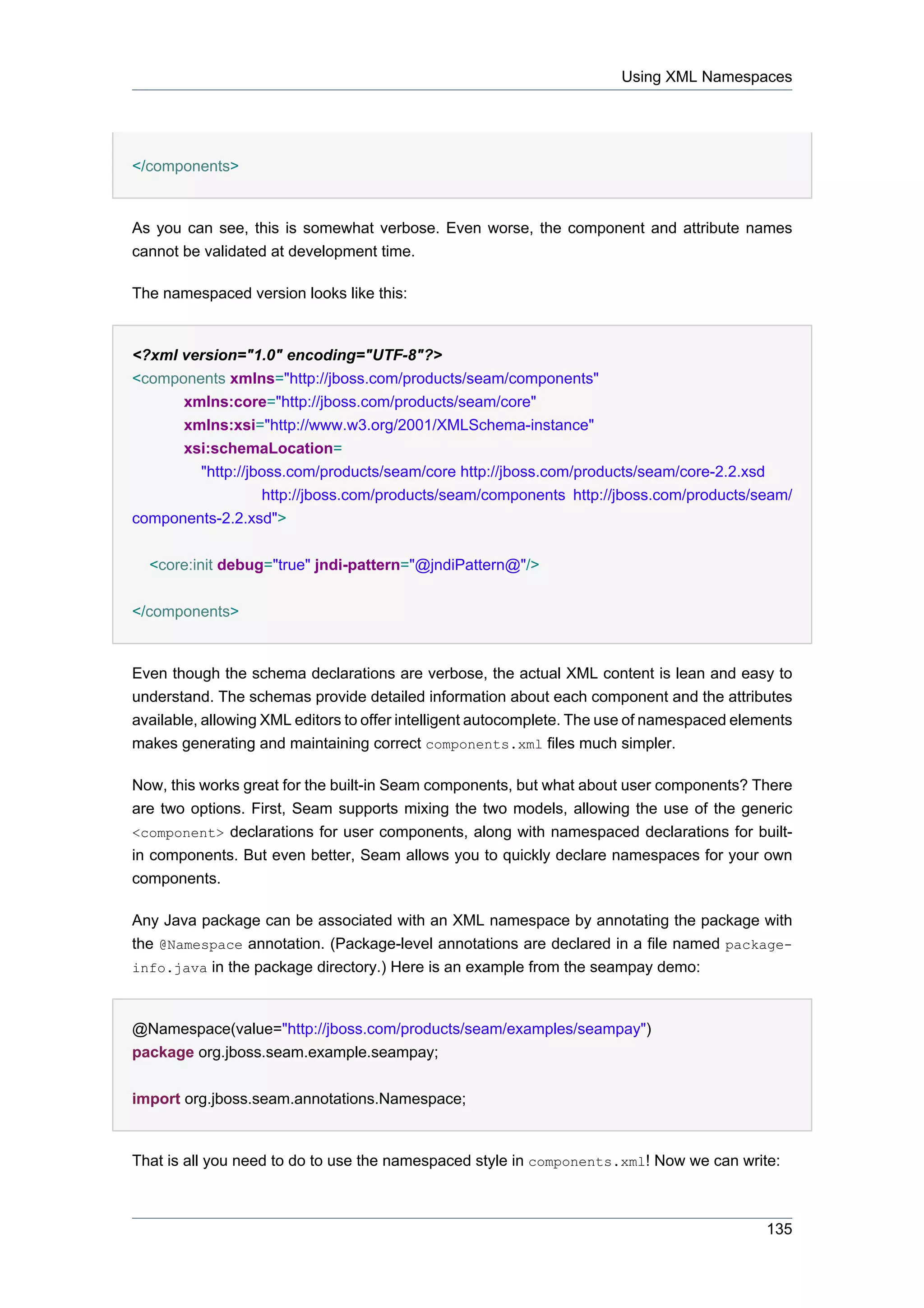 Using XML Namespaces




</components>


As you can see, this is somewhat verbose. Even worse, the component and attribute names
cannot be validated at development time.

The namespaced version looks like this:


<?xml version="1.0" encoding="UTF-8"?>
<components xmlns="http://jboss.com/products/seam/components"
      xmlns:core="http://jboss.com/products/seam/core"
      xmlns:xsi="http://www.w3.org/2001/XMLSchema-instance"
      xsi:schemaLocation=
        "http://jboss.com/products/seam/core http://jboss.com/products/seam/core-2.2.xsd
                  http://jboss.com/products/seam/components http://jboss.com/products/seam/
components-2.2.xsd">


  <core:init debug="true" jndi-pattern="@jndiPattern@"/>


</components>


Even though the schema declarations are verbose, the actual XML content is lean and easy to
understand. The schemas provide detailed information about each component and the attributes
available, allowing XML editors to offer intelligent autocomplete. The use of namespaced elements
makes generating and maintaining correct components.xml files much simpler.

Now, this works great for the built-in Seam components, but what about user components? There
are two options. First, Seam supports mixing the two models, allowing the use of the generic
<component> declarations for user components, along with namespaced declarations for built-
in components. But even better, Seam allows you to quickly declare namespaces for your own
components.

Any Java package can be associated with an XML namespace by annotating the package with
the @Namespace annotation. (Package-level annotations are declared in a file named package-
info.java in the package directory.) Here is an example from the seampay demo:



@Namespace(value="http://jboss.com/products/seam/examples/seampay")
package org.jboss.seam.example.seampay;


import org.jboss.seam.annotations.Namespace;


That is all you need to do to use the namespaced style in components.xml! Now we can write:



                                                                                             135
 