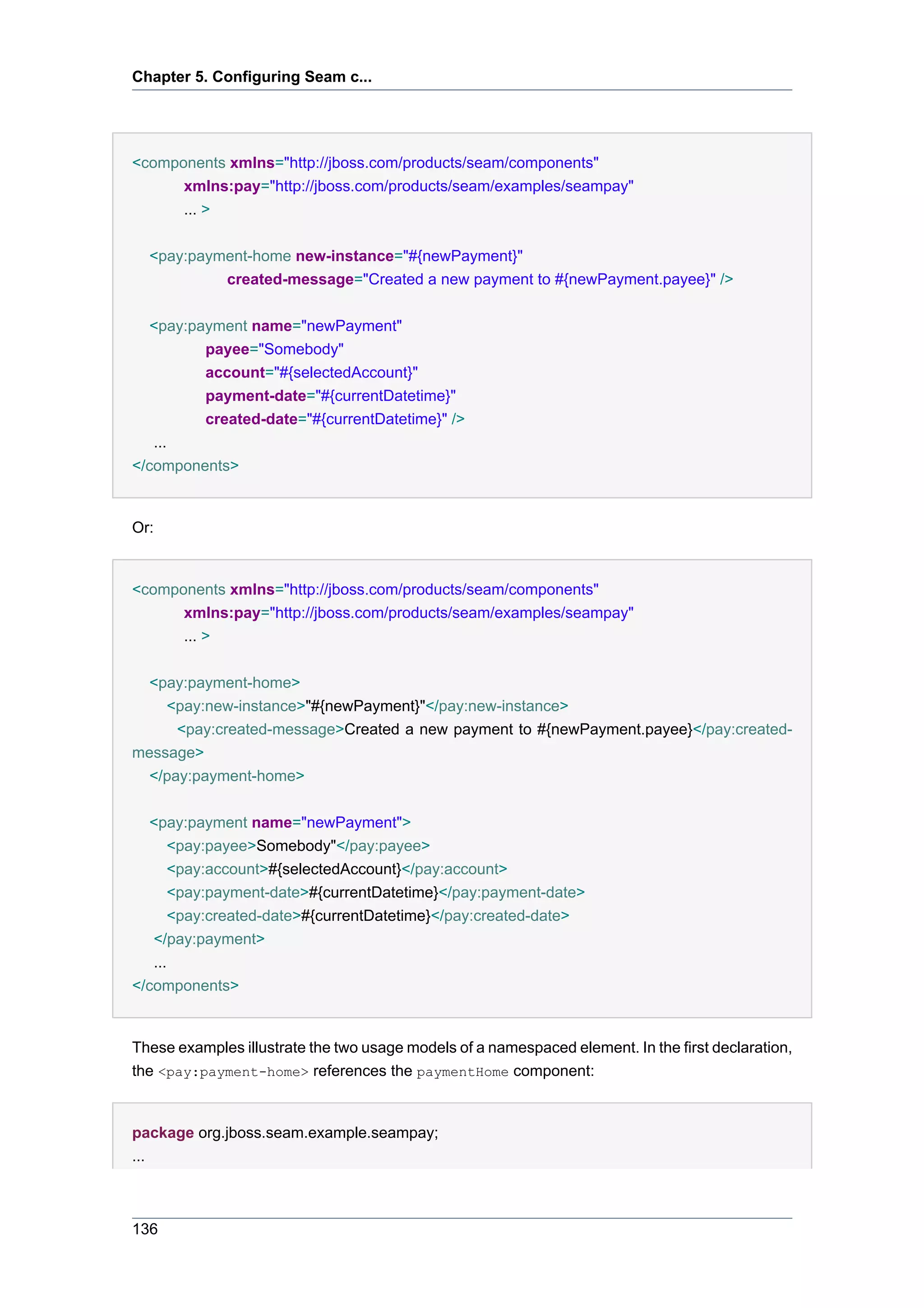 Chapter 5. Configuring Seam c...




<components xmlns="http://jboss.com/products/seam/components"
      xmlns:pay="http://jboss.com/products/seam/examples/seampay"
      ... >


  <pay:payment-home new-instance="#{newPayment}"
           created-message="Created a new payment to #{newPayment.payee}" />


   <pay:payment name="newPayment"
          payee="Somebody"
          account="#{selectedAccount}"
          payment-date="#{currentDatetime}"
          created-date="#{currentDatetime}" />
   ...
</components>


Or:


<components xmlns="http://jboss.com/products/seam/components"
      xmlns:pay="http://jboss.com/products/seam/examples/seampay"
      ... >


  <pay:payment-home>
    <pay:new-instance>"#{newPayment}"</pay:new-instance>
      <pay:created-message>Created a new payment to #{newPayment.payee}</pay:created-
message>
  </pay:payment-home>


   <pay:payment name="newPayment">
       <pay:payee>Somebody"</pay:payee>
       <pay:account>#{selectedAccount}</pay:account>
       <pay:payment-date>#{currentDatetime}</pay:payment-date>
       <pay:created-date>#{currentDatetime}</pay:created-date>
   </pay:payment>
   ...
</components>


These examples illustrate the two usage models of a namespaced element. In the first declaration,
the <pay:payment-home> references the paymentHome component:


package org.jboss.seam.example.seampay;
...



136
 