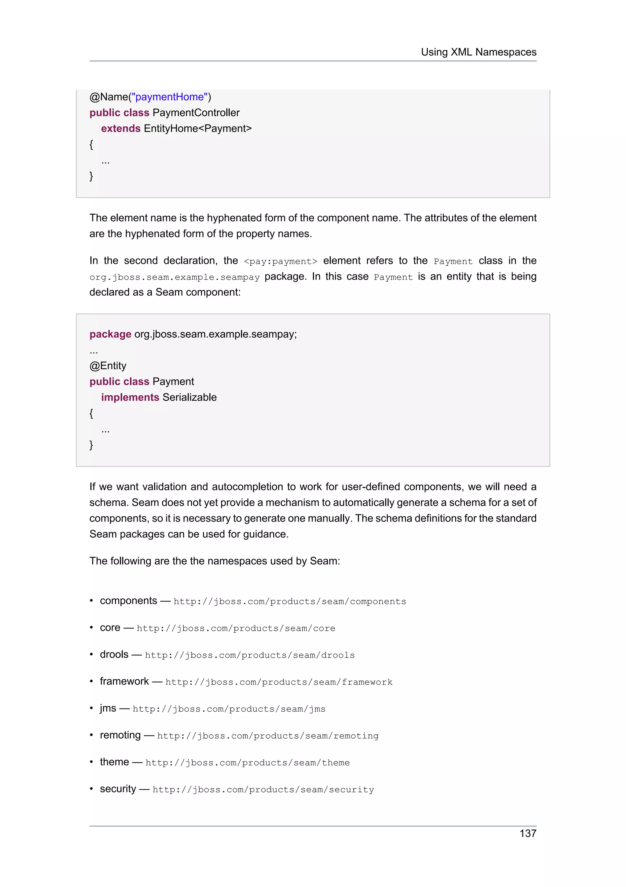 Using XML Namespaces



@Name("paymentHome")
public class PaymentController
  extends EntityHome<Payment>
{
  ...
}


The element name is the hyphenated form of the component name. The attributes of the element
are the hyphenated form of the property names.

In the second declaration, the <pay:payment> element refers to the Payment class in the
org.jboss.seam.example.seampay package. In this case Payment is an entity that is being
declared as a Seam component:


package org.jboss.seam.example.seampay;
...
@Entity
public class Payment
  implements Serializable
{
  ...
}


If we want validation and autocompletion to work for user-defined components, we will need a
schema. Seam does not yet provide a mechanism to automatically generate a schema for a set of
components, so it is necessary to generate one manually. The schema definitions for the standard
Seam packages can be used for guidance.

The following are the the namespaces used by Seam:


• components — http://jboss.com/products/seam/components

• core — http://jboss.com/products/seam/core

• drools — http://jboss.com/products/seam/drools

• framework — http://jboss.com/products/seam/framework

• jms — http://jboss.com/products/seam/jms

• remoting — http://jboss.com/products/seam/remoting

• theme — http://jboss.com/products/seam/theme

• security — http://jboss.com/products/seam/security



                                                                                            137
 