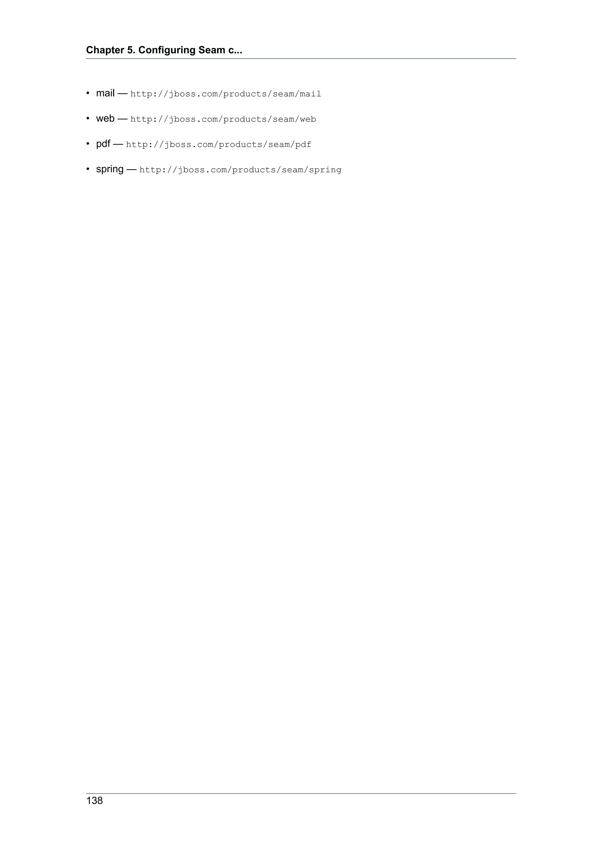 Chapter 5. Configuring Seam c...



• mail — http://jboss.com/products/seam/mail

• web — http://jboss.com/products/seam/web

• pdf — http://jboss.com/products/seam/pdf

• spring — http://jboss.com/products/seam/spring




138
 