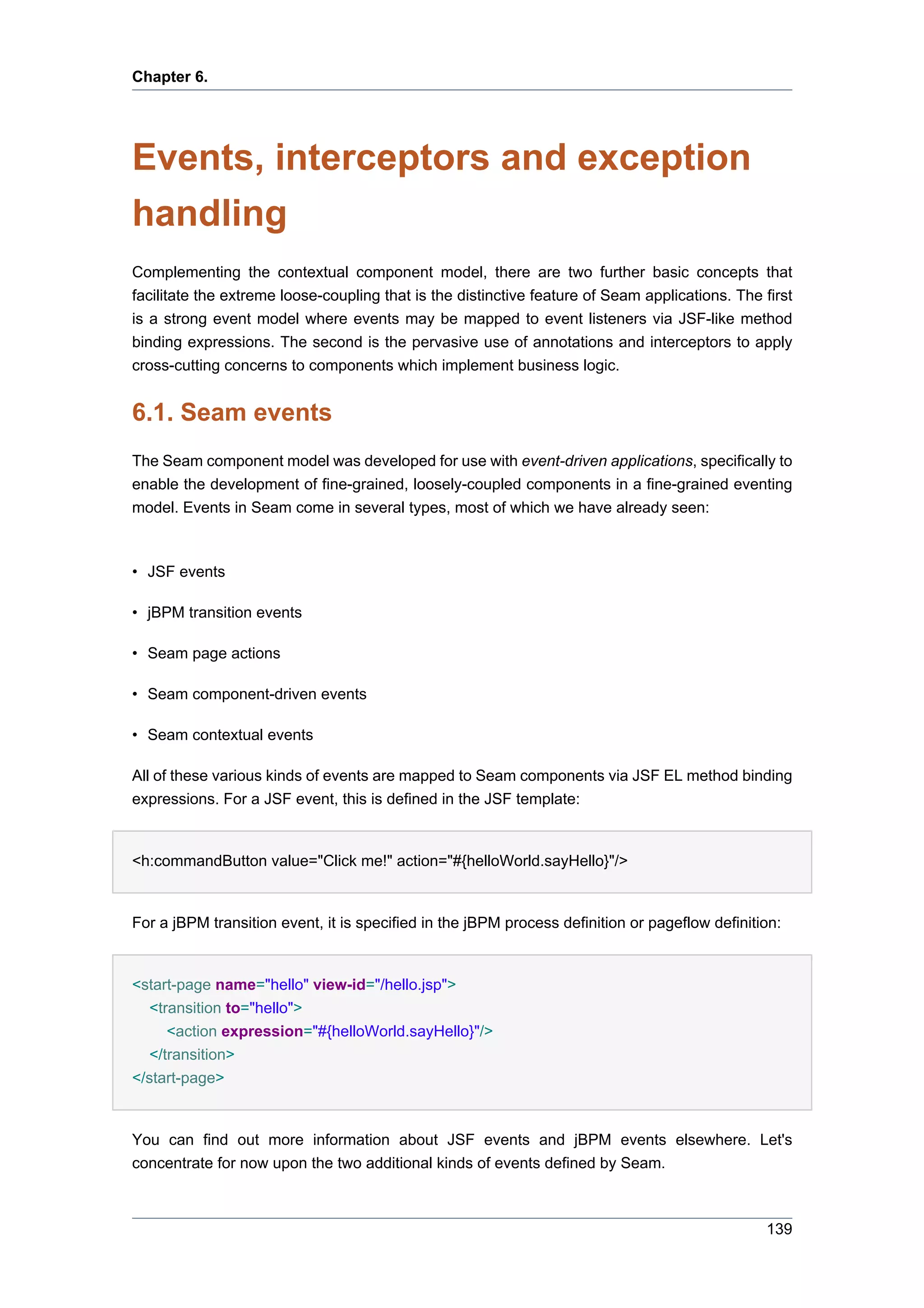 Chapter 6.




Events, interceptors and exception
handling
Complementing the contextual component model, there are two further basic concepts that
facilitate the extreme loose-coupling that is the distinctive feature of Seam applications. The first
is a strong event model where events may be mapped to event listeners via JSF-like method
binding expressions. The second is the pervasive use of annotations and interceptors to apply
cross-cutting concerns to components which implement business logic.


6.1. Seam events
The Seam component model was developed for use with event-driven applications, specifically to
enable the development of fine-grained, loosely-coupled components in a fine-grained eventing
model. Events in Seam come in several types, most of which we have already seen:



• JSF events

• jBPM transition events

• Seam page actions

• Seam component-driven events

• Seam contextual events

All of these various kinds of events are mapped to Seam components via JSF EL method binding
expressions. For a JSF event, this is defined in the JSF template:


<h:commandButton value="Click me!" action="#{helloWorld.sayHello}"/>


For a jBPM transition event, it is specified in the jBPM process definition or pageflow definition:


<start-page name="hello" view-id="/hello.jsp">
   <transition to="hello">
      <action expression="#{helloWorld.sayHello}"/>
   </transition>
</start-page>


You can find out more information about JSF events and jBPM events elsewhere. Let's
concentrate for now upon the two additional kinds of events defined by Seam.



                                                                                                 139
 