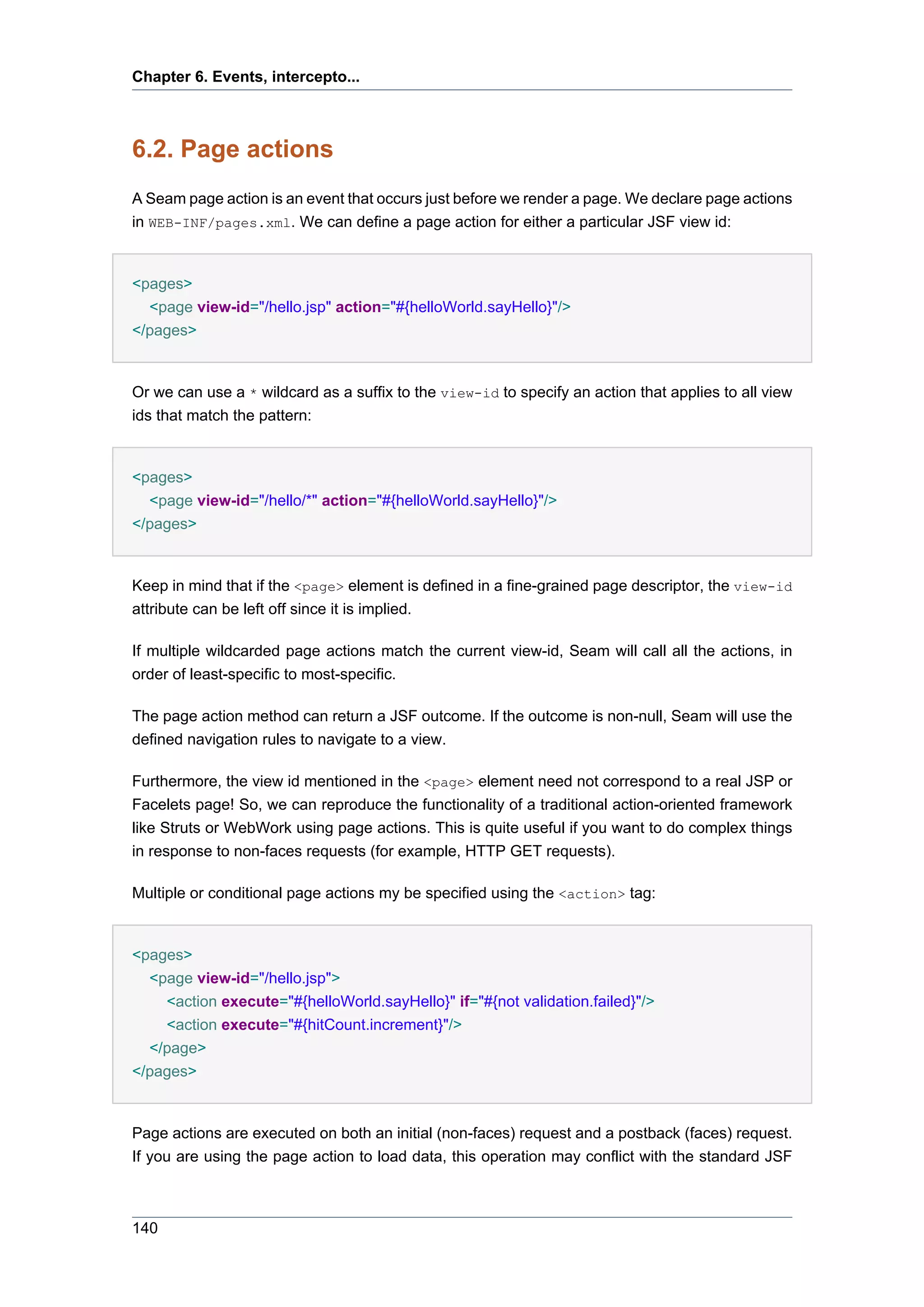 Chapter 6. Events, intercepto...



6.2. Page actions
A Seam page action is an event that occurs just before we render a page. We declare page actions
in WEB-INF/pages.xml. We can define a page action for either a particular JSF view id:


<pages>
  <page view-id="/hello.jsp" action="#{helloWorld.sayHello}"/>
</pages>


Or we can use a * wildcard as a suffix to the view-id to specify an action that applies to all view
ids that match the pattern:


<pages>
  <page view-id="/hello/*" action="#{helloWorld.sayHello}"/>
</pages>


Keep in mind that if the <page> element is defined in a fine-grained page descriptor, the view-id
attribute can be left off since it is implied.

If multiple wildcarded page actions match the current view-id, Seam will call all the actions, in
order of least-specific to most-specific.

The page action method can return a JSF outcome. If the outcome is non-null, Seam will use the
defined navigation rules to navigate to a view.

Furthermore, the view id mentioned in the <page> element need not correspond to a real JSP or
Facelets page! So, we can reproduce the functionality of a traditional action-oriented framework
like Struts or WebWork using page actions. This is quite useful if you want to do complex things
in response to non-faces requests (for example, HTTP GET requests).

Multiple or conditional page actions my be specified using the <action> tag:


<pages>
  <page view-id="/hello.jsp">
    <action execute="#{helloWorld.sayHello}" if="#{not validation.failed}"/>
    <action execute="#{hitCount.increment}"/>
  </page>
</pages>


Page actions are executed on both an initial (non-faces) request and a postback (faces) request.
If you are using the page action to load data, this operation may conflict with the standard JSF



140
 