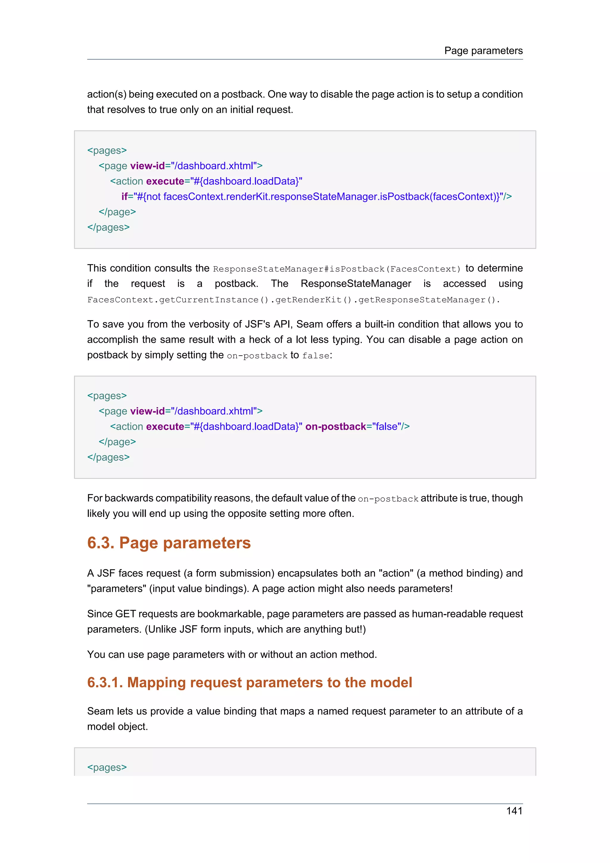 Page parameters



action(s) being executed on a postback. One way to disable the page action is to setup a condition
that resolves to true only on an initial request.


<pages>
  <page view-id="/dashboard.xhtml">
    <action execute="#{dashboard.loadData}"
       if="#{not facesContext.renderKit.responseStateManager.isPostback(facesContext)}"/>
  </page>
</pages>


This condition consults the ResponseStateManager#isPostback(FacesContext) to determine
if the request is a postback. The ResponseStateManager is accessed using
FacesContext.getCurrentInstance().getRenderKit().getResponseStateManager().

To save you from the verbosity of JSF's API, Seam offers a built-in condition that allows you to
accomplish the same result with a heck of a lot less typing. You can disable a page action on
postback by simply setting the on-postback to false:


<pages>
  <page view-id="/dashboard.xhtml">
    <action execute="#{dashboard.loadData}" on-postback="false"/>
  </page>
</pages>


For backwards compatibility reasons, the default value of the on-postback attribute is true, though
likely you will end up using the opposite setting more often.


6.3. Page parameters
A JSF faces request (a form submission) encapsulates both an "action" (a method binding) and
"parameters" (input value bindings). A page action might also needs parameters!

Since GET requests are bookmarkable, page parameters are passed as human-readable request
parameters. (Unlike JSF form inputs, which are anything but!)

You can use page parameters with or without an action method.

6.3.1. Mapping request parameters to the model
Seam lets us provide a value binding that maps a named request parameter to an attribute of a
model object.


<pages>



                                                                                               141
 