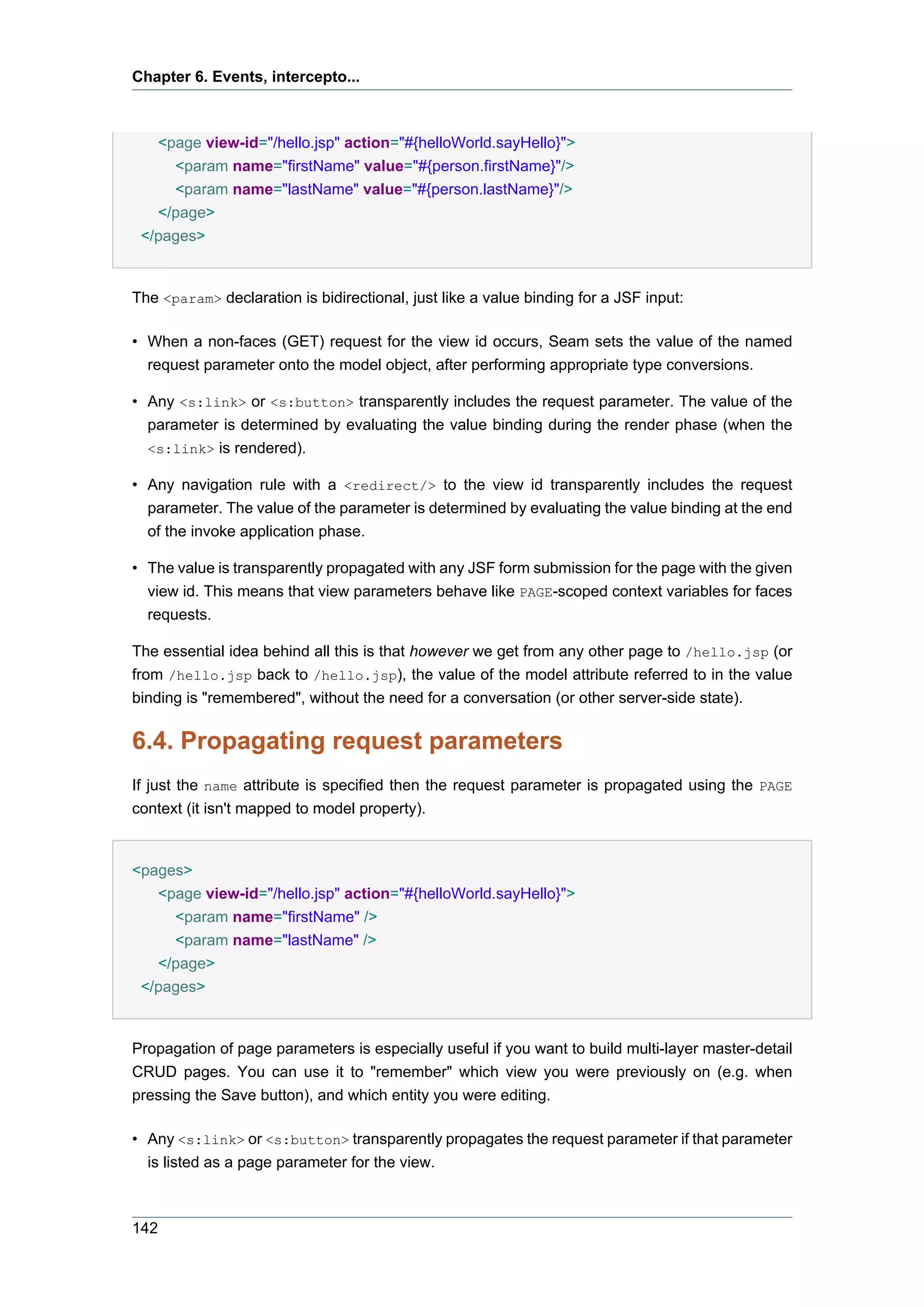 Chapter 6. Events, intercepto...



   <page view-id="/hello.jsp" action="#{helloWorld.sayHello}">
     <param name="firstName" value="#{person.firstName}"/>
     <param name="lastName" value="#{person.lastName}"/>
   </page>
 </pages>


The <param> declaration is bidirectional, just like a value binding for a JSF input:

• When a non-faces (GET) request for the view id occurs, Seam sets the value of the named
  request parameter onto the model object, after performing appropriate type conversions.

• Any <s:link> or <s:button> transparently includes the request parameter. The value of the
  parameter is determined by evaluating the value binding during the render phase (when the
  <s:link> is rendered).

• Any navigation rule with a <redirect/> to the view id transparently includes the request
  parameter. The value of the parameter is determined by evaluating the value binding at the end
  of the invoke application phase.

• The value is transparently propagated with any JSF form submission for the page with the given
  view id. This means that view parameters behave like PAGE-scoped context variables for faces
  requests.

The essential idea behind all this is that however we get from any other page to /hello.jsp (or
from /hello.jsp back to /hello.jsp), the value of the model attribute referred to in the value
binding is "remembered", without the need for a conversation (or other server-side state).

6.4. Propagating request parameters
If just the name attribute is specified then the request parameter is propagated using the PAGE
context (it isn't mapped to model property).


<pages>
   <page view-id="/hello.jsp" action="#{helloWorld.sayHello}">
     <param name="firstName" />
     <param name="lastName" />
   </page>
 </pages>


Propagation of page parameters is especially useful if you want to build multi-layer master-detail
CRUD pages. You can use it to "remember" which view you were previously on (e.g. when
pressing the Save button), and which entity you were editing.

• Any <s:link> or <s:button> transparently propagates the request parameter if that parameter
  is listed as a page parameter for the view.



142
 
