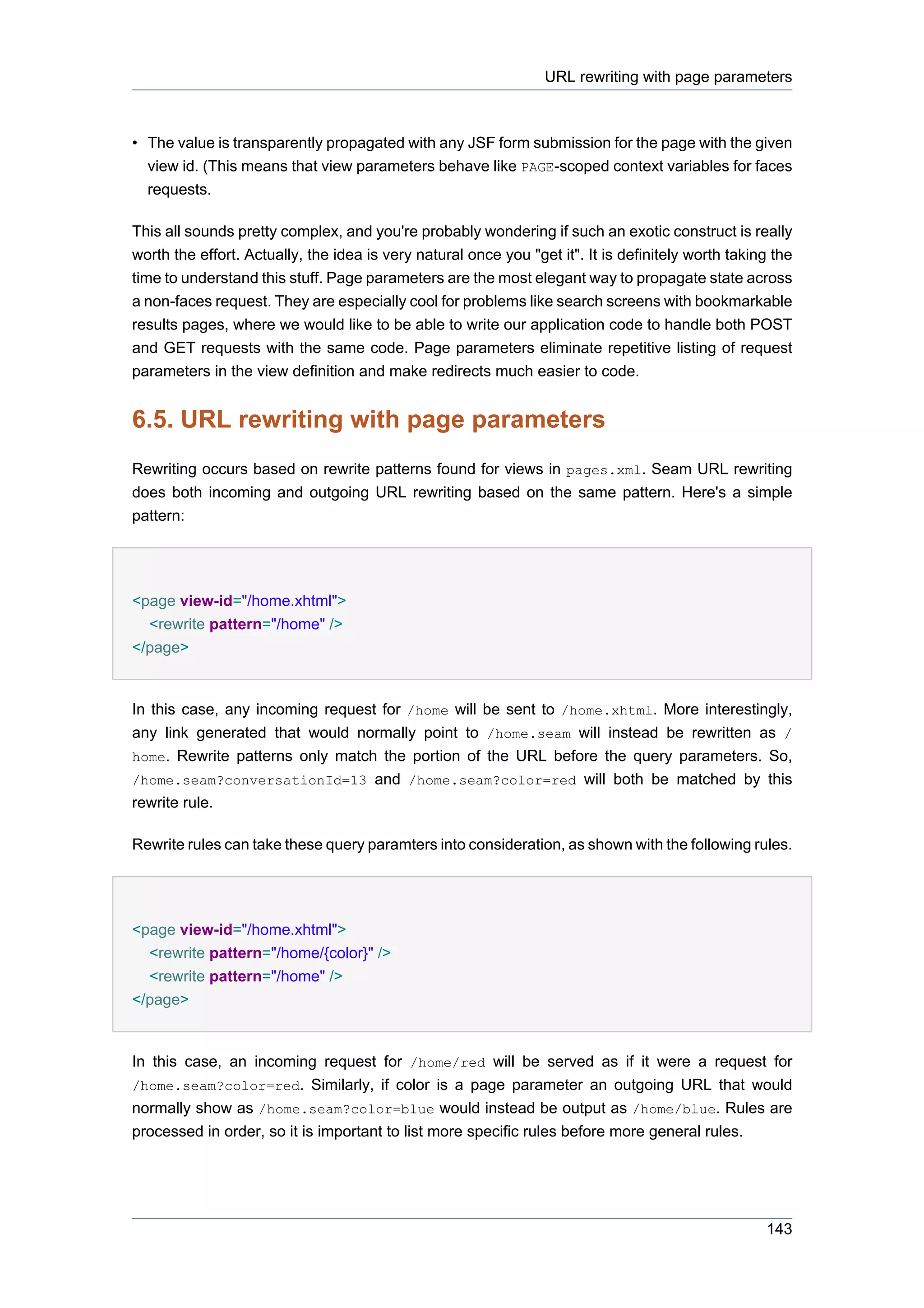URL rewriting with page parameters



• The value is transparently propagated with any JSF form submission for the page with the given
  view id. (This means that view parameters behave like PAGE-scoped context variables for faces
  requests.

This all sounds pretty complex, and you're probably wondering if such an exotic construct is really
worth the effort. Actually, the idea is very natural once you "get it". It is definitely worth taking the
time to understand this stuff. Page parameters are the most elegant way to propagate state across
a non-faces request. They are especially cool for problems like search screens with bookmarkable
results pages, where we would like to be able to write our application code to handle both POST
and GET requests with the same code. Page parameters eliminate repetitive listing of request
parameters in the view definition and make redirects much easier to code.


6.5. URL rewriting with page parameters
Rewriting occurs based on rewrite patterns found for views in pages.xml. Seam URL rewriting
does both incoming and outgoing URL rewriting based on the same pattern. Here's a simple
pattern:




<page view-id="/home.xhtml">
  <rewrite pattern="/home" />
</page>


In this case, any incoming request for /home will be sent to /home.xhtml. More interestingly,
any link generated that would normally point to /home.seam will instead be rewritten as /
home. Rewrite patterns only match the portion of the URL before the query parameters. So,
/home.seam?conversationId=13 and /home.seam?color=red will both be matched by this
rewrite rule.

Rewrite rules can take these query paramters into consideration, as shown with the following rules.




<page view-id="/home.xhtml">
  <rewrite pattern="/home/{color}" />
  <rewrite pattern="/home" />
</page>


In this case, an incoming request for /home/red will be served as if it were a request for
/home.seam?color=red. Similarly, if color is a page parameter an outgoing URL that would
normally show as /home.seam?color=blue would instead be output as /home/blue. Rules are
processed in order, so it is important to list more specific rules before more general rules.




                                                                                                    143
 