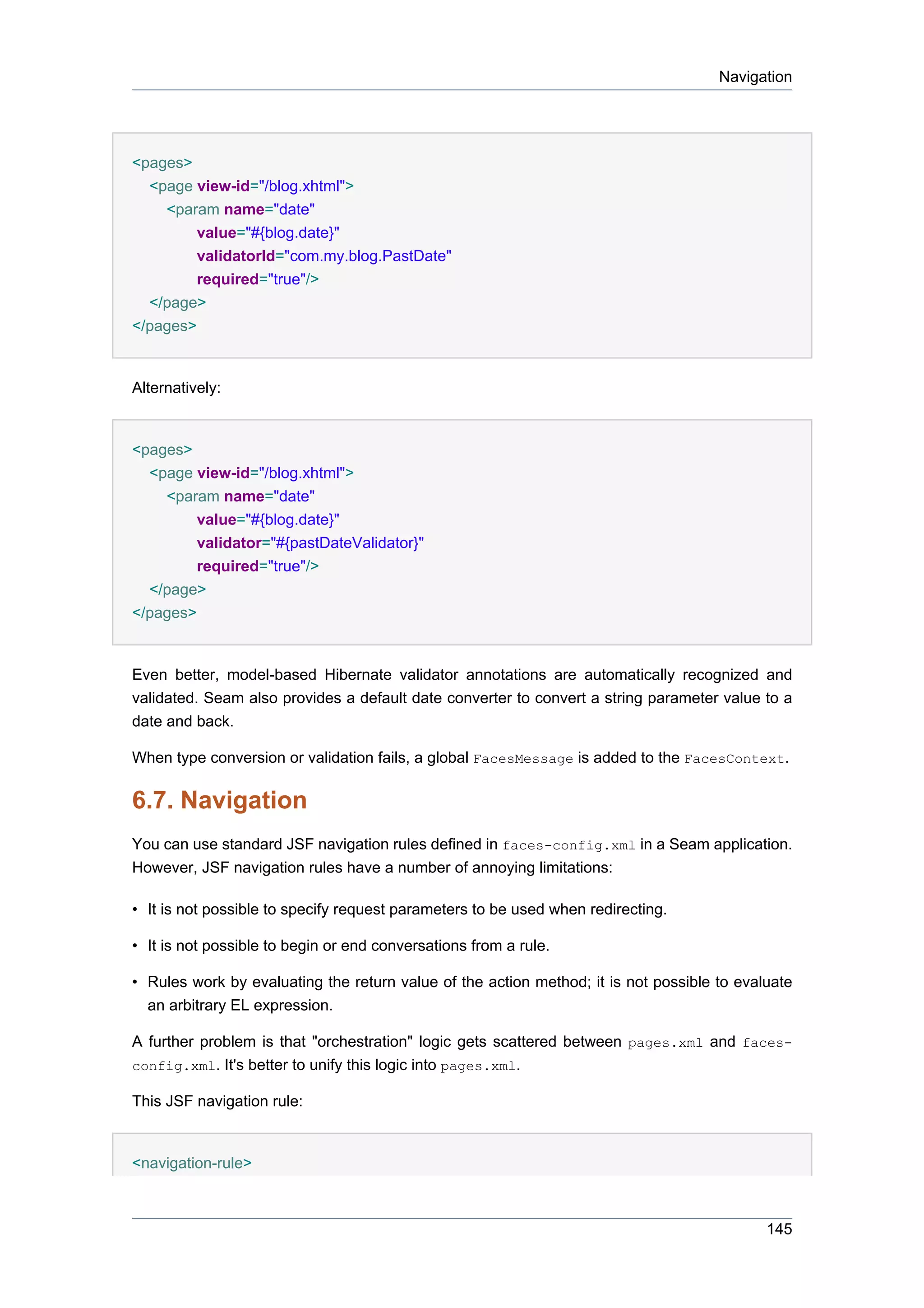 Navigation




<pages>
  <page view-id="/blog.xhtml">
    <param name="date"
         value="#{blog.date}"
         validatorId="com.my.blog.PastDate"
         required="true"/>
  </page>
</pages>


Alternatively:


<pages>
  <page view-id="/blog.xhtml">
    <param name="date"
        value="#{blog.date}"
         validator="#{pastDateValidator}"
         required="true"/>
  </page>
</pages>


Even better, model-based Hibernate validator annotations are automatically recognized and
validated. Seam also provides a default date converter to convert a string parameter value to a
date and back.

When type conversion or validation fails, a global FacesMessage is added to the FacesContext.

6.7. Navigation
You can use standard JSF navigation rules defined in faces-config.xml in a Seam application.
However, JSF navigation rules have a number of annoying limitations:

• It is not possible to specify request parameters to be used when redirecting.

• It is not possible to begin or end conversations from a rule.

• Rules work by evaluating the return value of the action method; it is not possible to evaluate
  an arbitrary EL expression.

A further problem is that "orchestration" logic gets scattered between pages.xml and faces-
config.xml. It's better to unify this logic into pages.xml.

This JSF navigation rule:


<navigation-rule>



                                                                                            145
 