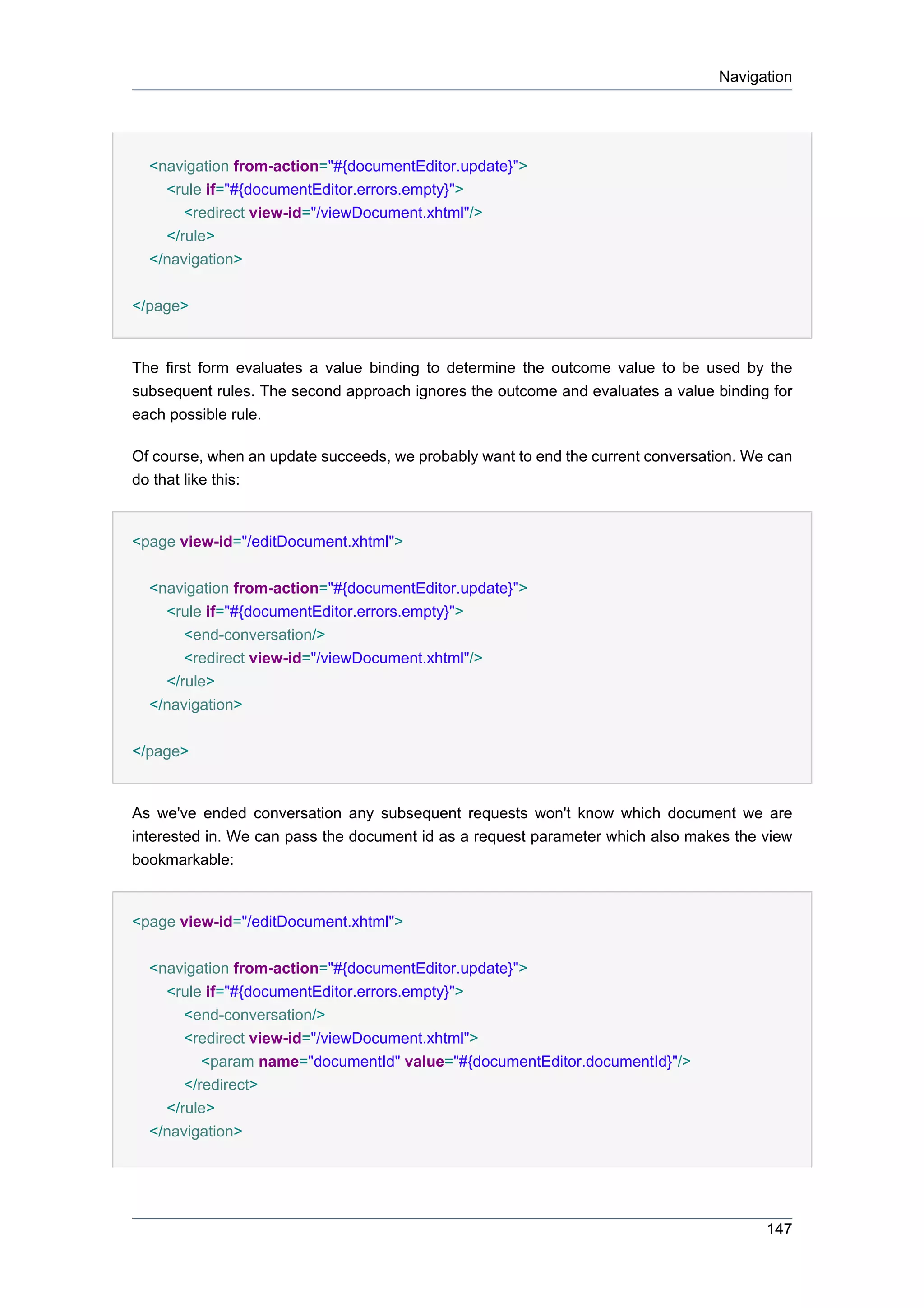 Navigation




  <navigation from-action="#{documentEditor.update}">
    <rule if="#{documentEditor.errors.empty}">
       <redirect view-id="/viewDocument.xhtml"/>
    </rule>
  </navigation>


</page>


The first form evaluates a value binding to determine the outcome value to be used by the
subsequent rules. The second approach ignores the outcome and evaluates a value binding for
each possible rule.

Of course, when an update succeeds, we probably want to end the current conversation. We can
do that like this:


<page view-id="/editDocument.xhtml">


  <navigation from-action="#{documentEditor.update}">
    <rule if="#{documentEditor.errors.empty}">
       <end-conversation/>
       <redirect view-id="/viewDocument.xhtml"/>
    </rule>
  </navigation>


</page>


As we've ended conversation any subsequent requests won't know which document we are
interested in. We can pass the document id as a request parameter which also makes the view
bookmarkable:


<page view-id="/editDocument.xhtml">


  <navigation from-action="#{documentEditor.update}">
    <rule if="#{documentEditor.errors.empty}">
       <end-conversation/>
       <redirect view-id="/viewDocument.xhtml">
          <param name="documentId" value="#{documentEditor.documentId}"/>
       </redirect>
    </rule>
  </navigation>




                                                                                        147
 