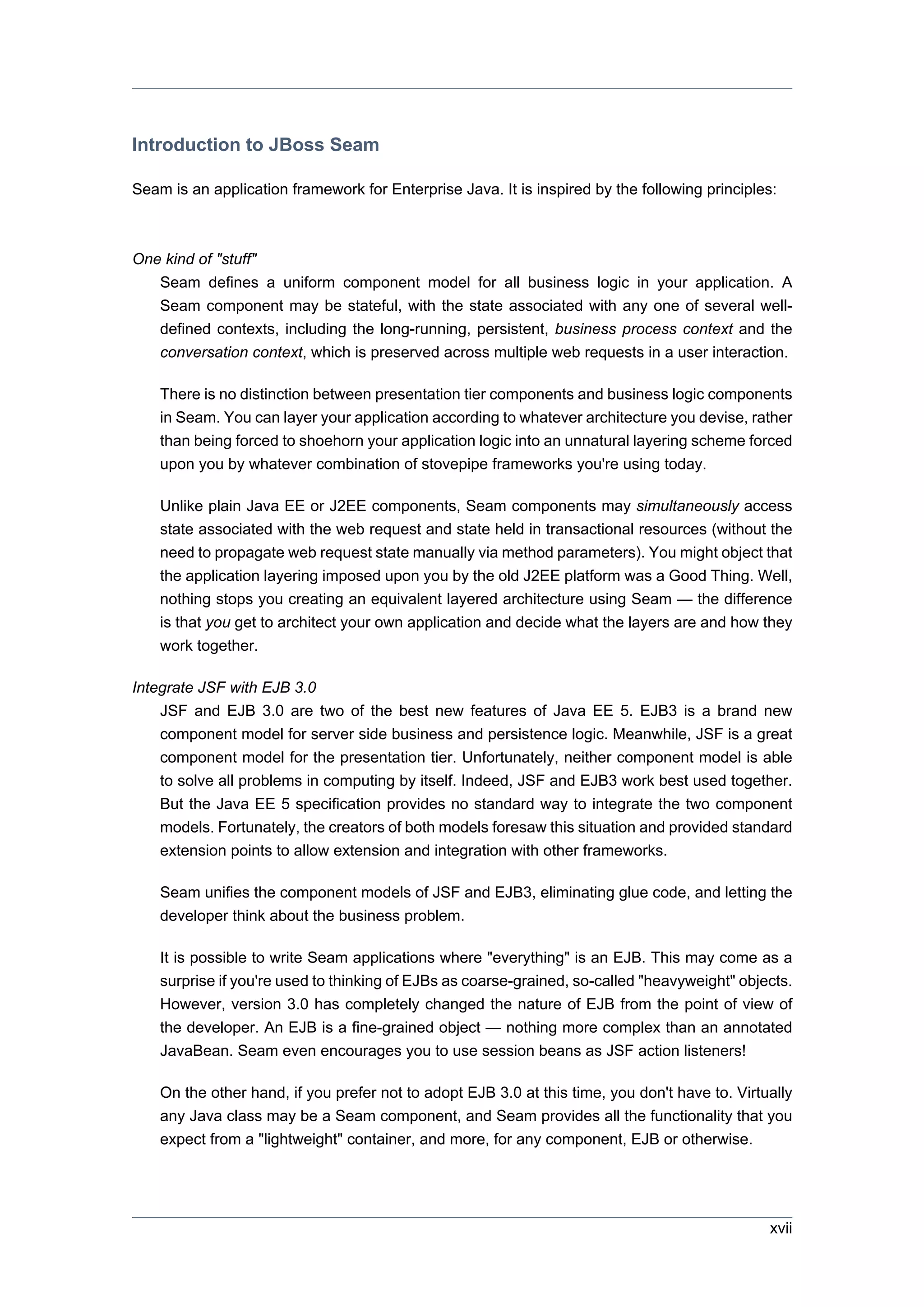 Introduction to JBoss Seam

Seam is an application framework for Enterprise Java. It is inspired by the following principles:



One kind of "stuff"
   Seam defines a uniform component model for all business logic in your application. A
   Seam component may be stateful, with the state associated with any one of several well-
   defined contexts, including the long-running, persistent, business process context and the
   conversation context, which is preserved across multiple web requests in a user interaction.

    There is no distinction between presentation tier components and business logic components
    in Seam. You can layer your application according to whatever architecture you devise, rather
    than being forced to shoehorn your application logic into an unnatural layering scheme forced
    upon you by whatever combination of stovepipe frameworks you're using today.

    Unlike plain Java EE or J2EE components, Seam components may simultaneously access
    state associated with the web request and state held in transactional resources (without the
    need to propagate web request state manually via method parameters). You might object that
    the application layering imposed upon you by the old J2EE platform was a Good Thing. Well,
    nothing stops you creating an equivalent layered architecture using Seam — the difference
    is that you get to architect your own application and decide what the layers are and how they
    work together.

Integrate JSF with EJB 3.0
    JSF and EJB 3.0 are two of the best new features of Java EE 5. EJB3 is a brand new
    component model for server side business and persistence logic. Meanwhile, JSF is a great
    component model for the presentation tier. Unfortunately, neither component model is able
    to solve all problems in computing by itself. Indeed, JSF and EJB3 work best used together.
    But the Java EE 5 specification provides no standard way to integrate the two component
    models. Fortunately, the creators of both models foresaw this situation and provided standard
    extension points to allow extension and integration with other frameworks.

    Seam unifies the component models of JSF and EJB3, eliminating glue code, and letting the
    developer think about the business problem.

    It is possible to write Seam applications where "everything" is an EJB. This may come as a
    surprise if you're used to thinking of EJBs as coarse-grained, so-called "heavyweight" objects.
    However, version 3.0 has completely changed the nature of EJB from the point of view of
    the developer. An EJB is a fine-grained object — nothing more complex than an annotated
    JavaBean. Seam even encourages you to use session beans as JSF action listeners!

    On the other hand, if you prefer not to adopt EJB 3.0 at this time, you don't have to. Virtually
    any Java class may be a Seam component, and Seam provides all the functionality that you
    expect from a "lightweight" container, and more, for any component, EJB or otherwise.




                                                                                                xvii
 