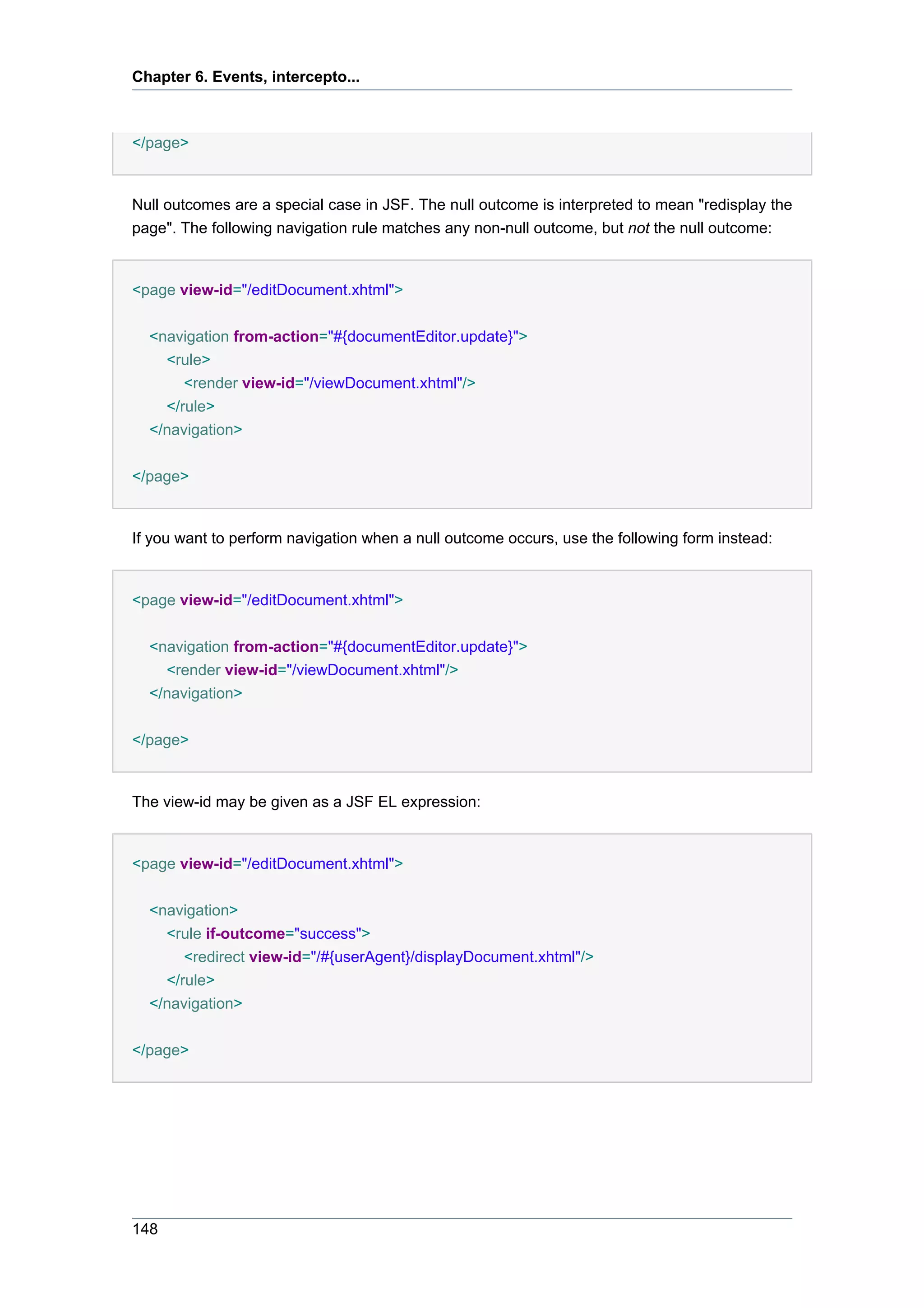 Chapter 6. Events, intercepto...



</page>


Null outcomes are a special case in JSF. The null outcome is interpreted to mean "redisplay the
page". The following navigation rule matches any non-null outcome, but not the null outcome:


<page view-id="/editDocument.xhtml">


  <navigation from-action="#{documentEditor.update}">
    <rule>
       <render view-id="/viewDocument.xhtml"/>
    </rule>
  </navigation>


</page>


If you want to perform navigation when a null outcome occurs, use the following form instead:


<page view-id="/editDocument.xhtml">


  <navigation from-action="#{documentEditor.update}">
    <render view-id="/viewDocument.xhtml"/>
  </navigation>


</page>


The view-id may be given as a JSF EL expression:


<page view-id="/editDocument.xhtml">


  <navigation>
    <rule if-outcome="success">
       <redirect view-id="/#{userAgent}/displayDocument.xhtml"/>
    </rule>
  </navigation>


</page>




148
 