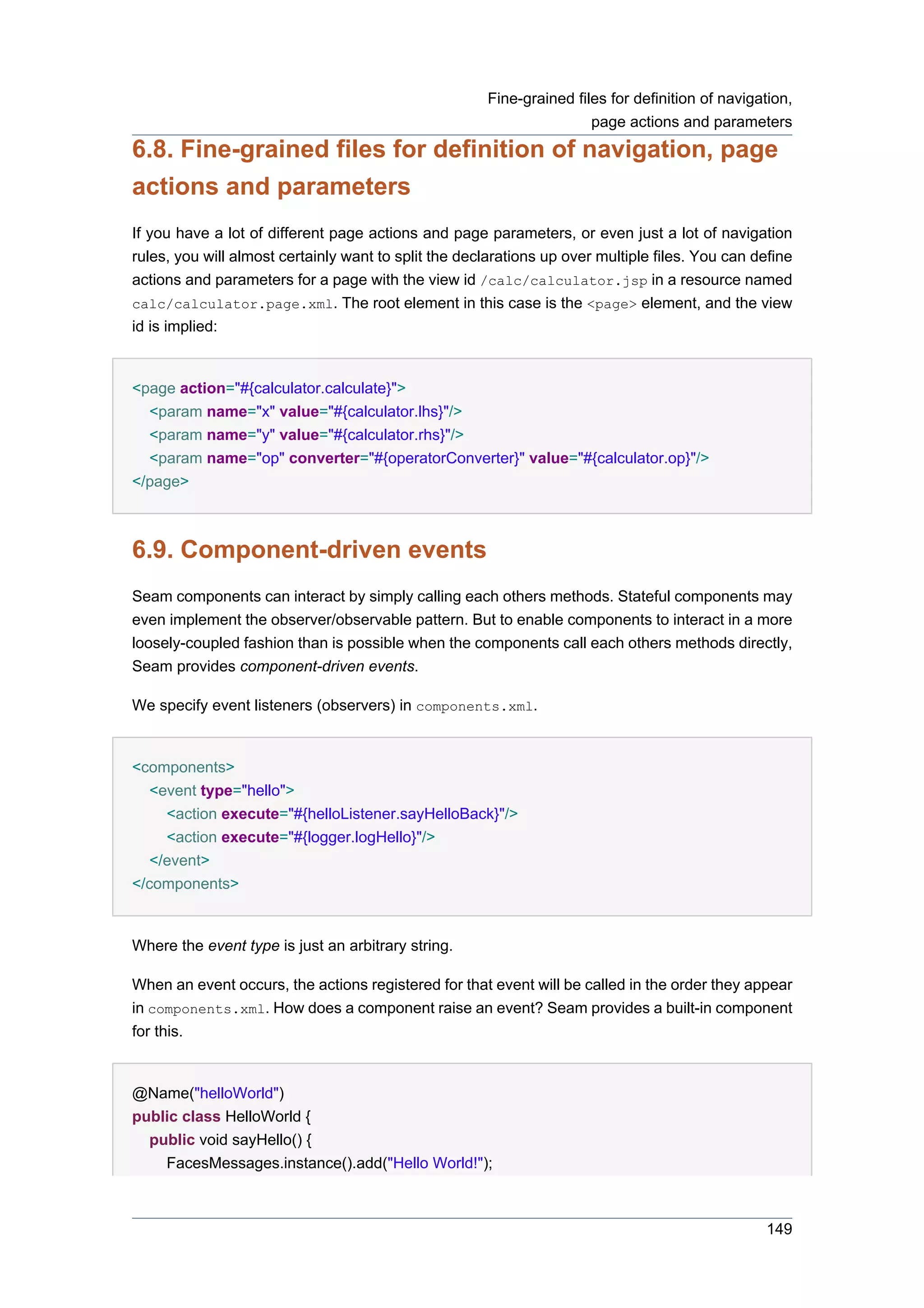 Fine-grained files for definition of navigation,
                                                                      page actions and parameters
6.8. Fine-grained files for definition of navigation, page
actions and parameters
If you have a lot of different page actions and page parameters, or even just a lot of navigation
rules, you will almost certainly want to split the declarations up over multiple files. You can define
actions and parameters for a page with the view id /calc/calculator.jsp in a resource named
calc/calculator.page.xml. The root element in this case is the <page> element, and the view
id is implied:


<page action="#{calculator.calculate}">
  <param name="x" value="#{calculator.lhs}"/>
  <param name="y" value="#{calculator.rhs}"/>
  <param name="op" converter="#{operatorConverter}" value="#{calculator.op}"/>
</page>



6.9. Component-driven events
Seam components can interact by simply calling each others methods. Stateful components may
even implement the observer/observable pattern. But to enable components to interact in a more
loosely-coupled fashion than is possible when the components call each others methods directly,
Seam provides component-driven events.

We specify event listeners (observers) in components.xml.


<components>
   <event type="hello">
     <action execute="#{helloListener.sayHelloBack}"/>
     <action execute="#{logger.logHello}"/>
   </event>
</components>


Where the event type is just an arbitrary string.

When an event occurs, the actions registered for that event will be called in the order they appear
in components.xml. How does a component raise an event? Seam provides a built-in component
for this.


@Name("helloWorld")
public class HelloWorld {
  public void sayHello() {
    FacesMessages.instance().add("Hello World!");



                                                                                                 149
 