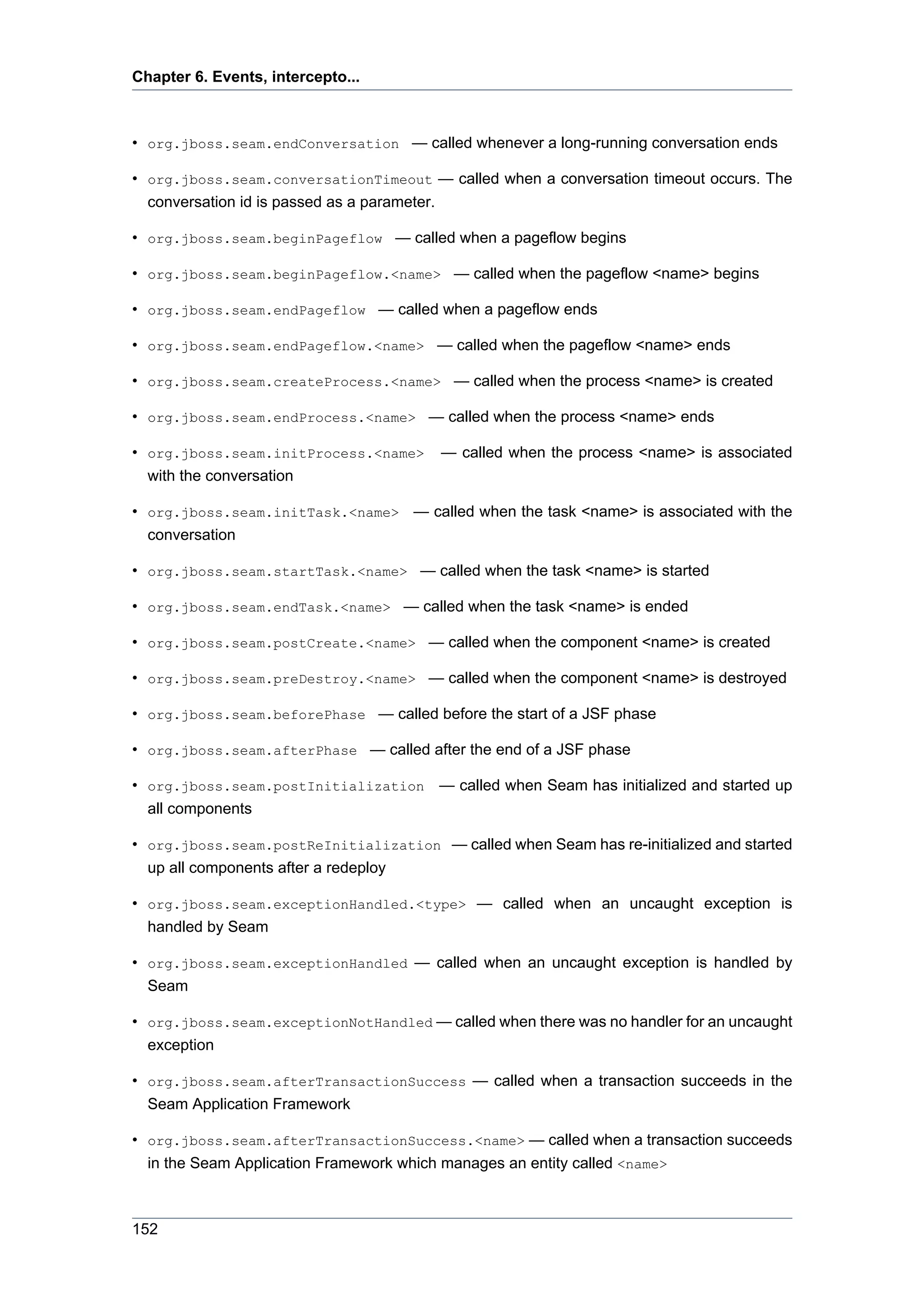 Chapter 6. Events, intercepto...



• org.jboss.seam.endConversation — called whenever a long-running conversation ends

• org.jboss.seam.conversationTimeout — called when a conversation timeout occurs. The
  conversation id is passed as a parameter.

• org.jboss.seam.beginPageflow — called when a pageflow begins

• org.jboss.seam.beginPageflow.<name> — called when the pageflow <name> begins

• org.jboss.seam.endPageflow — called when a pageflow ends

• org.jboss.seam.endPageflow.<name> — called when the pageflow <name> ends

• org.jboss.seam.createProcess.<name> — called when the process <name> is created

• org.jboss.seam.endProcess.<name> — called when the process <name> ends

• org.jboss.seam.initProcess.<name>     — called when the process <name> is associated
  with the conversation

• org.jboss.seam.initTask.<name> — called when the task <name> is associated with the
  conversation

• org.jboss.seam.startTask.<name> — called when the task <name> is started

• org.jboss.seam.endTask.<name> — called when the task <name> is ended

• org.jboss.seam.postCreate.<name> — called when the component <name> is created

• org.jboss.seam.preDestroy.<name> — called when the component <name> is destroyed

• org.jboss.seam.beforePhase — called before the start of a JSF phase

• org.jboss.seam.afterPhase — called after the end of a JSF phase

• org.jboss.seam.postInitialization — called when Seam has initialized and started up
  all components

• org.jboss.seam.postReInitialization — called when Seam has re-initialized and started
  up all components after a redeploy

• org.jboss.seam.exceptionHandled.<type> — called when an uncaught exception is
  handled by Seam

• org.jboss.seam.exceptionHandled — called when an uncaught exception is handled by
  Seam

• org.jboss.seam.exceptionNotHandled — called when there was no handler for an uncaught
  exception

• org.jboss.seam.afterTransactionSuccess — called when a transaction succeeds in the
  Seam Application Framework

• org.jboss.seam.afterTransactionSuccess.<name> — called when a transaction succeeds
  in the Seam Application Framework which manages an entity called <name>



152
 