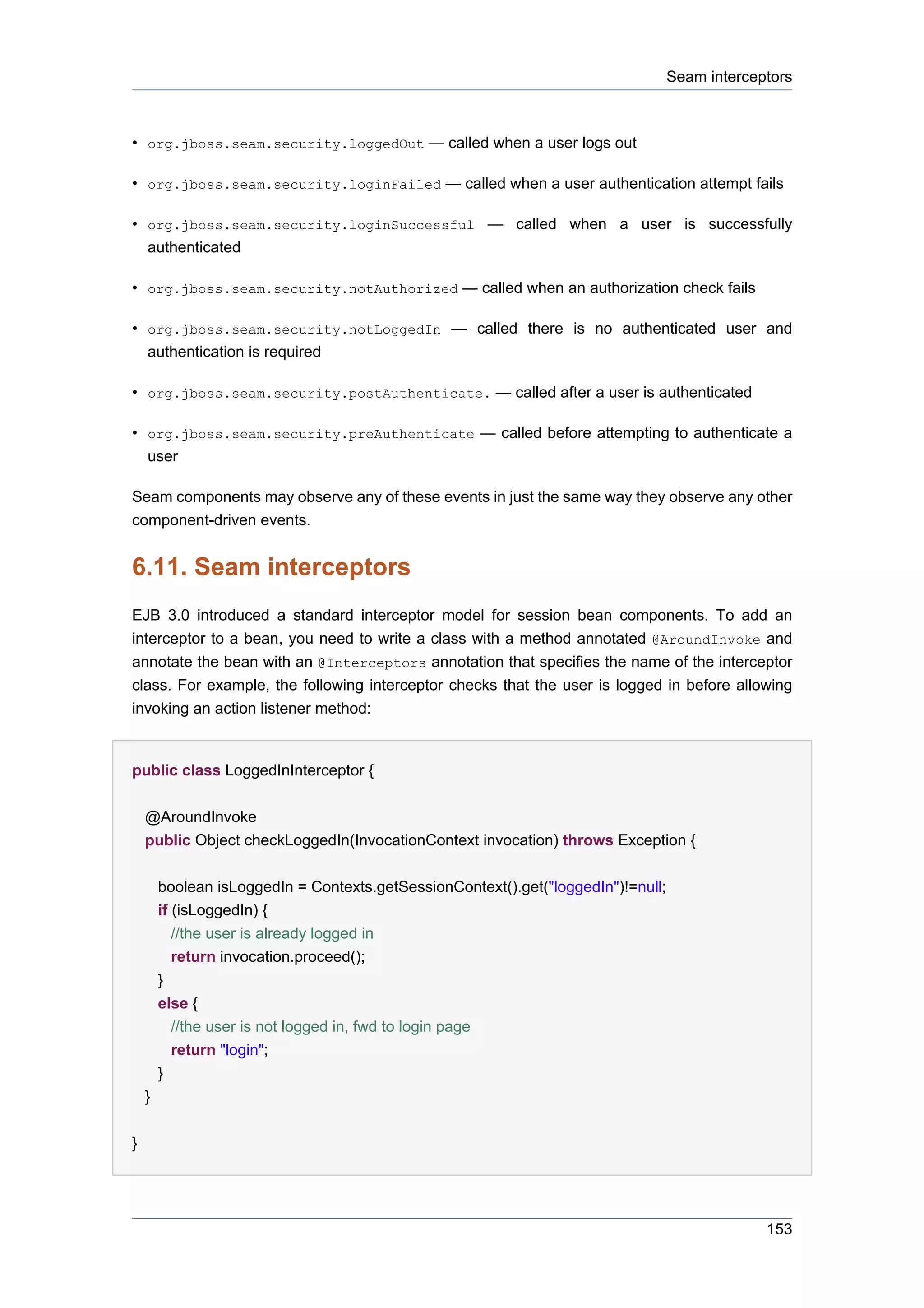 Seam interceptors



• org.jboss.seam.security.loggedOut — called when a user logs out

• org.jboss.seam.security.loginFailed — called when a user authentication attempt fails

• org.jboss.seam.security.loginSuccessful — called when a user is successfully
    authenticated

• org.jboss.seam.security.notAuthorized — called when an authorization check fails

• org.jboss.seam.security.notLoggedIn — called there is no authenticated user and
  authentication is required

• org.jboss.seam.security.postAuthenticate. — called after a user is authenticated

• org.jboss.seam.security.preAuthenticate — called before attempting to authenticate a
  user

Seam components may observe any of these events in just the same way they observe any other
component-driven events.


6.11. Seam interceptors
EJB 3.0 introduced a standard interceptor model for session bean components. To add an
interceptor to a bean, you need to write a class with a method annotated @AroundInvoke and
annotate the bean with an @Interceptors annotation that specifies the name of the interceptor
class. For example, the following interceptor checks that the user is logged in before allowing
invoking an action listener method:


public class LoggedInInterceptor {


    @AroundInvoke
    public Object checkLoggedIn(InvocationContext invocation) throws Exception {


        boolean isLoggedIn = Contexts.getSessionContext().get("loggedIn")!=null;
        if (isLoggedIn) {
         //the user is already logged in
         return invocation.proceed();
        }
        else {
          //the user is not logged in, fwd to login page
          return "login";
        }
    }


}




                                                                                                153
 