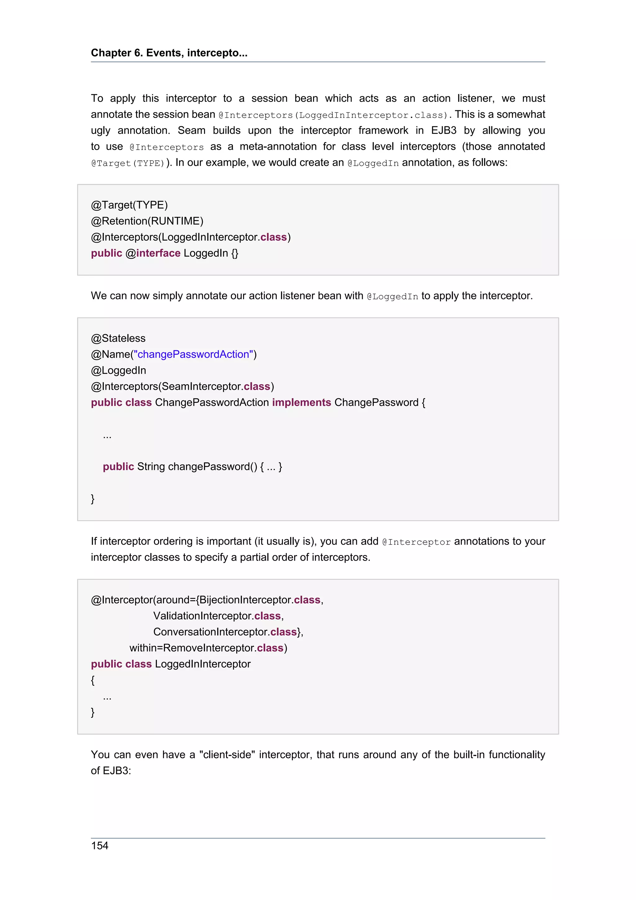 Chapter 6. Events, intercepto...



To apply this interceptor to a session bean which acts as an action listener, we must
annotate the session bean @Interceptors(LoggedInInterceptor.class). This is a somewhat
ugly annotation. Seam builds upon the interceptor framework in EJB3 by allowing you
to use @Interceptors as a meta-annotation for class level interceptors (those annotated
@Target(TYPE)). In our example, we would create an @LoggedIn annotation, as follows:



@Target(TYPE)
@Retention(RUNTIME)
@Interceptors(LoggedInInterceptor.class)
public @interface LoggedIn {}


We can now simply annotate our action listener bean with @LoggedIn to apply the interceptor.


@Stateless
@Name("changePasswordAction")
@LoggedIn
@Interceptors(SeamInterceptor.class)
public class ChangePasswordAction implements ChangePassword {


    ...


    public String changePassword() { ... }


}


If interceptor ordering is important (it usually is), you can add @Interceptor annotations to your
interceptor classes to specify a partial order of interceptors.


@Interceptor(around={BijectionInterceptor.class,
             ValidationInterceptor.class,
             ConversationInterceptor.class},
        within=RemoveInterceptor.class)
public class LoggedInInterceptor
{
  ...
}


You can even have a "client-side" interceptor, that runs around any of the built-in functionality
of EJB3:




154
 